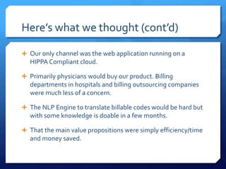 Here’s what we thought (cont’d)
 Our only channel was the web application running on a
HIPPA Compliant cloud.
 Primarily physicians would buy our product. Billing
departments in hospitals and billing outsourcing companies
were much less of a concern.
 The NLP Engine to translate billable codes would be hard but
with some knowledge is doable in a few months.
 That the main value propositions were simply efficiency/time
and money saved.
 