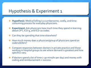 Hypothesis & Experiment 1
 Hypothesis: Medical billing is a cumbersome, costly, and time-
consuming process for everyday physicians.
 Experiment:Ask physicians how much time they spend in learning
about CPT, ICD-9, and ICD-10 codes.
 Can they be spending that time elsewhere?
 How much money does a physician/group of physicians spend on
coders/billers?
 Compare responses between doctors in private practice and those
working in hospital groups to see where demand is greatest and how
specifics vary.
 If doctors spend a lot of time (~30 mins/hr per day) and money with
coding and reimbursement-> success
 