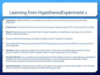 Learning from Hypothesis/Experiment 1
 Hypothesis: Medical billing is a cumbersome, costly, and time-consuming process for everyday
physicians.
 Experiment: Ask physicians how much time they spend in learning about CPT, ICD-9, and ICD-10 codes.
 Result: Most physicians, especially those in larger hospitals, are spending on average 20-30 minutes
writing codes themselves
 Around 5-8% of the total payment goes to billers (12% for academic hospitals)
 About 60% of the doctors expressed that the billing process was extremely inefficient (one even said it
was laughable)
 Iteration: Keep collecting insights from other doctors. Also ask more details about why the coding
process itself is cumbersome (for example: does it involve looking up a lot of codes)?
 Iteration Result: It is a cumbersome process because of the details involved in the diagnosis, especially if
a patient has a lot of history (more time with patient-> more reimbursement). Moreover, billing
outsourcing companies are expensive and not preferred by hospitals.
 Second Iteration: Shadow doctors, billers, and coders to be able to visualize the problem.This will help
when it comes to creating the product and the NLP engine itself.
 