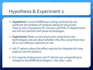 Hypothesis & Experiment 2
 Hypothesis: Current EMR/auto-coding solutions do not
eradicate the problem of medical coding for physicians.
They’re only a temporary fix. Doctors and their IT departments
are still not satisfied with these technologies.
 Experiment: Meet current physicians using these new
technologies and ask about whether they like using these new
all-in-one software solutions or not.
 Ask IT admins about the effort required to integrate this new
product into the practice.
 If a majority of physicians and IT admins are using/willing to
change to new EMR technologies-> fail, else-> pass
 