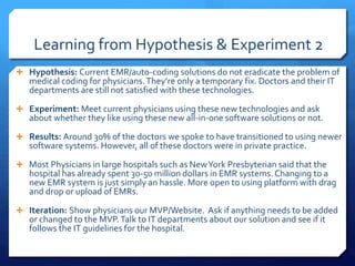 Learning from Hypothesis & Experiment 2
 Hypothesis: Current EMR/auto-coding solutions do not eradicate the problem of
medical coding for physicians.They’re only a temporary fix. Doctors and their IT
departments are still not satisfied with these technologies.
 Experiment: Meet current physicians using these new technologies and ask
about whether they like using these new all-in-one software solutions or not.
 Results: Around 30% of the doctors we spoke to have transitioned to using newer
software systems. However, all of these doctors were in private practice.
 Most Physicians in large hospitals such as NewYork Presbyterian said that the
hospital has already spent 30-50 million dollars in EMR systems. Changing to a
new EMR system is just simply an hassle. More open to using platform with drag
and drop or upload of EMRs.
 Iteration: Show physicians our MVP/Website. Ask if anything needs to be added
or changed to the MVP.Talk to IT departments about our solution and see if it
follows the IT guidelines for the hospital.
 