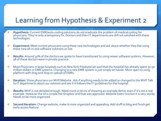 Learning from Hypothesis & Experiment 2
 Hypothesis: Current EMR/auto-coding solutions do not eradicate the problem of medical coding for
physicians.They’re only a temporary fix. Doctors and their IT departments are still not satisfied with these
technologies.
 Experiment: Meet current physicians using these new technologies and ask about whether they like using
these new all-in-one software solutions or not.
 Results: Around 30% of the doctors we spoke to have transitioned to using newer software systems. However,
all of these doctors were in private practice.
 Most Physicians in large hospitals such as NewYork Presbyterian said that the hospital has already spent 30-50
million dollars in EMR systems. Changing to a new EMR system is just simply an hassle. More open to using
platform with drag and drop or upload of EMRs.
 Iteration: Show physicians our MVP/Website. Ask if anything needs to be added or changed to the MVP.Talk
to IT departments about our solution and see if it follows the IT guidelines for the hospital.
 Results: MVP is not detailed enough. Need more in terms of showing an example demo, even if it’s not a real
example. However the UI is simple like Dropbox and that was approved.Website looks nice but it is very wordy.
Needs to be more organized.
 Second Iteration: Change website, make it more organized and appealing.Add stuff to blog and finish get
early access feature.
 