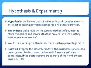 Hypothesis & Experiment 3
 Hypothesis: We believe that a SaaS monthly subscription model is
the most appealing payment method for a healthcare provider.
 Experiment: Ask providers are current methods of payment to
other companies and services that the provider utilizes. Do they
want to see any changes?
 Would they rather go with another route (such as percentage cut) ?
 Pass/Fail: Propose the monthly model with a reasonable price (~200
dollars/a month which is on the low end of medical software
companies). If the doctors/providers approve of the number then
pass, else->fail
 