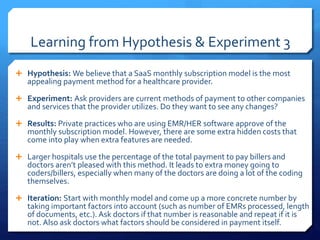 Learning from Hypothesis & Experiment 3
 Hypothesis: We believe that a SaaS monthly subscription model is the most
appealing payment method for a healthcare provider.
 Experiment: Ask providers are current methods of payment to other companies
and services that the provider utilizes. Do they want to see any changes?
 Results: Private practices who are using EMR/HER software approve of the
monthly subscription model. However, there are some extra hidden costs that
come into play when extra features are needed.
 Larger hospitals use the percentage of the total payment to pay billers and
doctors aren’t pleased with this method. It leads to extra money going to
coders/billers, especially when many of the doctors are doing a lot of the coding
themselves.
 Iteration: Start with monthly model and come up a more concrete number by
taking important factors into account (such as number of EMRs processed, length
of documents, etc.). Ask doctors if that number is reasonable and repeat if it is
not. Also ask doctors what factors should be considered in payment itself.
 