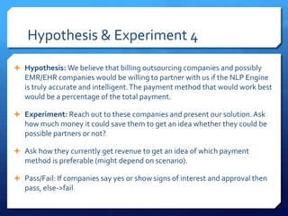 Hypothesis & Experiment 4
 Hypothesis: We believe that billing outsourcing companies and possibly
EMR/EHR companies would be willing to partner with us if the NLP Engine
is truly accurate and intelligent.The payment method that would work best
would be a percentage of the total payment.
 Experiment: Reach out to these companies and present our solution.Ask
how much money it could save them to get an idea whether they could be
possible partners or not?
 Ask how they currently get revenue to get an idea of which payment
method is preferable (might depend on scenario).
 Pass/Fail: If companies say yes or show signs of interest and approval then
pass, else->fail
 