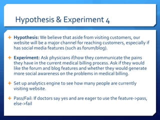Hypothesis & Experiment 4
 Hypothesis: We believe that aside from visiting customers, our
website will be a major channel for reaching customers, especially if
has social media features (such as forum/blog).
 Experiment: Ask physicians if/how they communicate the pains
they have in the current medical billing process. Ask if they would
like the forum and blog features and whether they would generate
more social awareness on the problems in medical billing.
 Set up analytics engine to see how many people are currently
visiting website.
 Pass/Fail: If doctors say yes and are eager to use the feature->pass,
else->fail
 
