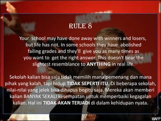 RULE 8
      Your school may have done away with winners and losers,
         but life has not. In some schools they have abolished
          failing grades and they'll give you as many times as
        you want to get the right answer. This doesn't bear the
            slightest resemblance to ANYTHING in real life.

  Sekolah kalian bisa saja tidak memilih mana pemenang dan mana
pihak yang kalah, tapi hidup TIDAK SEPERTI ITU. Di beberapa sekolah,
 nilai-nilai yang jelek bisa dihapus begitu saja. Mereka akan memberi
  kalian BANYAK SEKALI kesempatan untuk memperbaiki kegagalan
    kalian. Hal ini TIDAK AKAN TERJADI di dalam kehidupan nyata.
 