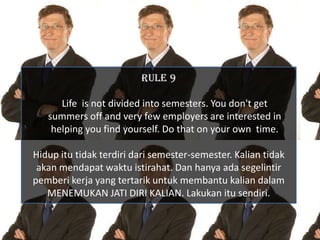 RULE 9

      Life is not divided into semesters. You don't get
   summers off and very few employers are interested in
    helping you find yourself. Do that on your own time.

Hidup itu tidak terdiri dari semester-semester. Kalian tidak
 akan mendapat waktu istirahat. Dan hanya ada segelintir
pemberi kerja yang tertarik untuk membantu kalian dalam
   MENEMUKAN JATI DIRI KALIAN. Lakukan itu sendiri.
 