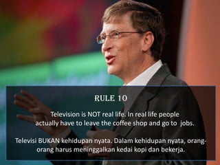 RULE 10
           Television is NOT real life. In real life people
      actually have to leave the coffee shop and go to jobs.

Televisi BUKAN kehidupan nyata. Dalam kehidupan nyata, orang-
        orang harus meninggalkan kedai kopi dan bekerja.
 