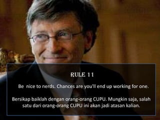 RULE 11
  Be nice to nerds. Chances are you'll end up working for one.

Bersikap baiklah dengan orang-orang CUPU. Mungkin saja, salah
     satu dari orang-orang CUPU ini akan jadi atasan kalian.
 