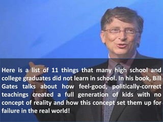 Here is a list of 11 things that many high school and
college graduates did not learn in school. In his book, Bill
Gates talks about how feel-good, politically-correct
teachings created a full generation of kids with no
concept of reality and how this concept set them up for
failure in the real world!
 