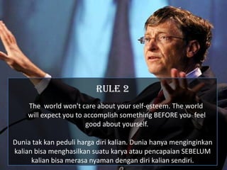RULE 2
    The world won't care about your self-esteem. The world
    will expect you to accomplish something BEFORE you feel
                       good about yourself.

Dunia tak kan peduli harga diri kalian. Dunia hanya menginginkan
kalian bisa menghasilkan suatu karya atau pencapaian SEBELUM
      kalian bisa merasa nyaman dengan diri kalian sendiri.
 