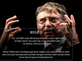 RULE 3
          You will NOT make 40 thousand dollars a year right out
             of high school. You won't be a vice president with
                      car phone, until you earn both.


 Kalian TIDAK akan mendapat gaji besar begitu lulus sekolah. Kalian tidak
akan bisa jadi seorang wakil presiden dengan fasilitas mobil sampai kalian
                   benar-benar layak mendapatkannya.
 