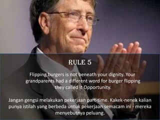 RULE 5
         Flipping burgers is not beneath your dignity. Your
       grandparents had a different word for burger flipping
                     they called it Opportunity.

Jangan gengsi melakukan pekerjaan part-time. Kakek-nenek kalian
punya istilah yang berbeda untuk pekerjaan semacam ini - mereka
                      menyebutnya peluang.
 
