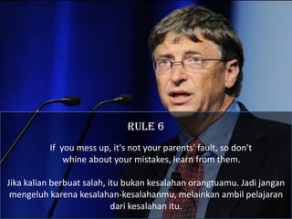RULE 6
          If you mess up, it's not your parents' fault, so don't
              whine about your mistakes, learn from them.

Jika kalian berbuat salah, itu bukan kesalahan orangtuamu. Jadi jangan
 mengeluh karena kesalahan-kesalahanmu, melainkan ambil pelajaran
                            dari kesalahan itu.
 