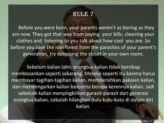 RULE 7

    Before you were born, your parents weren't as boring as they
 are now. They got that way from paying your bills, cleaning your
   clothes and listening to you talk about how cool you are. So
before you save the rain forest from the parasites of your parent's
      generation, try delousing the closet in your own room.

     Sebelum kalian lahir, orangtua kalian tidak bersikap
membosankan seperti sekarang. Mereka seperti itu karena harus
membayar tagihan-tagihan kalian, membersihkan pakaian kalian,
dan mendengarkan kalian bercerita betapa kerennya kalian. Jadi
  sebelum kalian menyingkirkan parasit-parasit dari generasi
orangtua kalian, cobalah hilangkan dulu kutu-kutu di dalam diri
                             kalian.
 