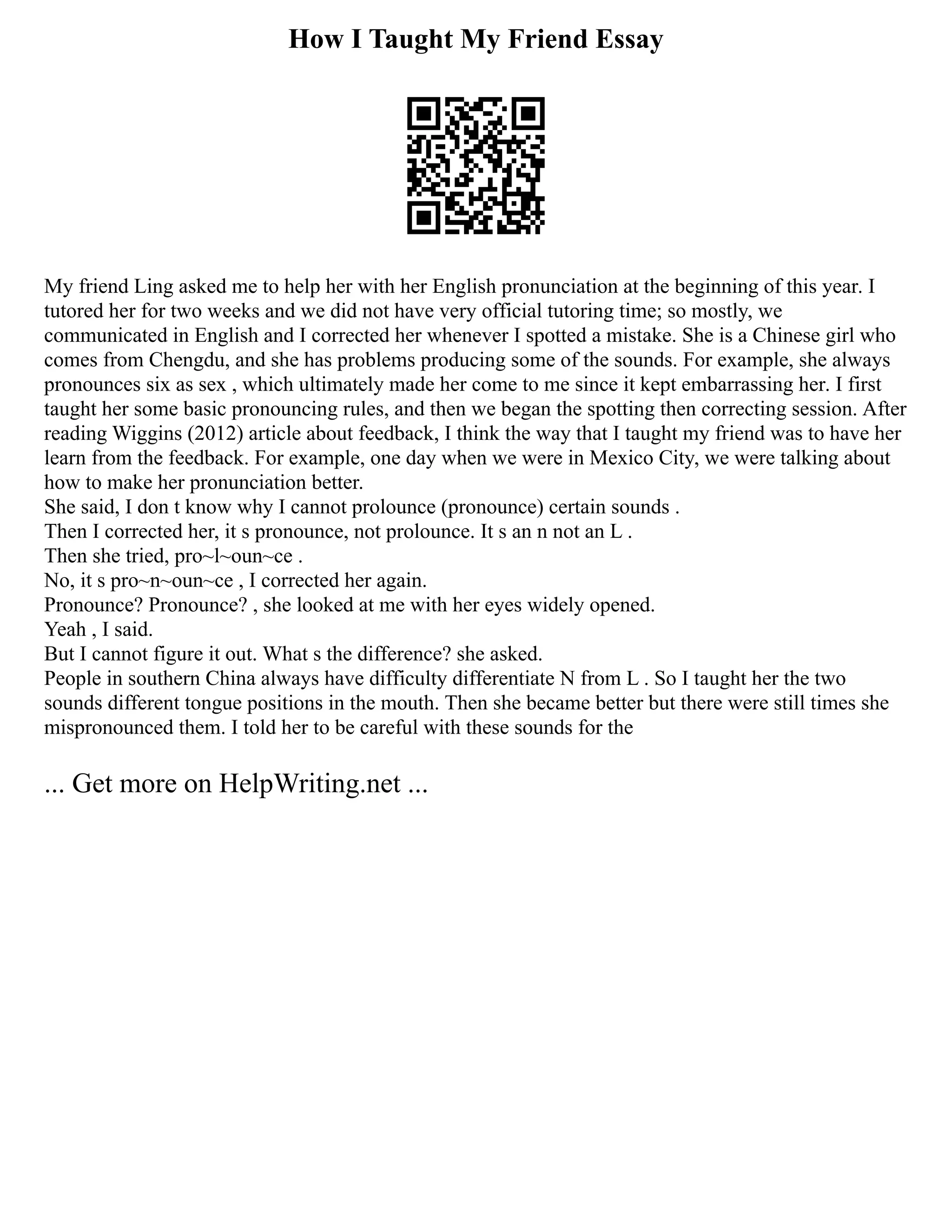 How I Taught My Friend Essay
My friend Ling asked me to help her with her English pronunciation at the beginning of this year. I
tutored her for two weeks and we did not have very official tutoring time; so mostly, we
communicated in English and I corrected her whenever I spotted a mistake. She is a Chinese girl who
comes from Chengdu, and she has problems producing some of the sounds. For example, she always
pronounces six as sex , which ultimately made her come to me since it kept embarrassing her. I first
taught her some basic pronouncing rules, and then we began the spotting then correcting session. After
reading Wiggins (2012) article about feedback, I think the way that I taught my friend was to have her
learn from the feedback. For example, one day when we were in Mexico City, we were talking about
how to make her pronunciation better.
She said, I don t know why I cannot prolounce (pronounce) certain sounds .
Then I corrected her, it s pronounce, not prolounce. It s an n not an L .
Then she tried, pro~l~oun~ce .
No, it s pro~n~oun~ce , I corrected her again.
Pronounce? Pronounce? , she looked at me with her eyes widely opened.
Yeah , I said.
But I cannot figure it out. What s the difference? she asked.
People in southern China always have difficulty differentiate N from L . So I taught her the two
sounds different tongue positions in the mouth. Then she became better but there were still times she
mispronounced them. I told her to be careful with these sounds for the
... Get more on HelpWriting.net ...
 