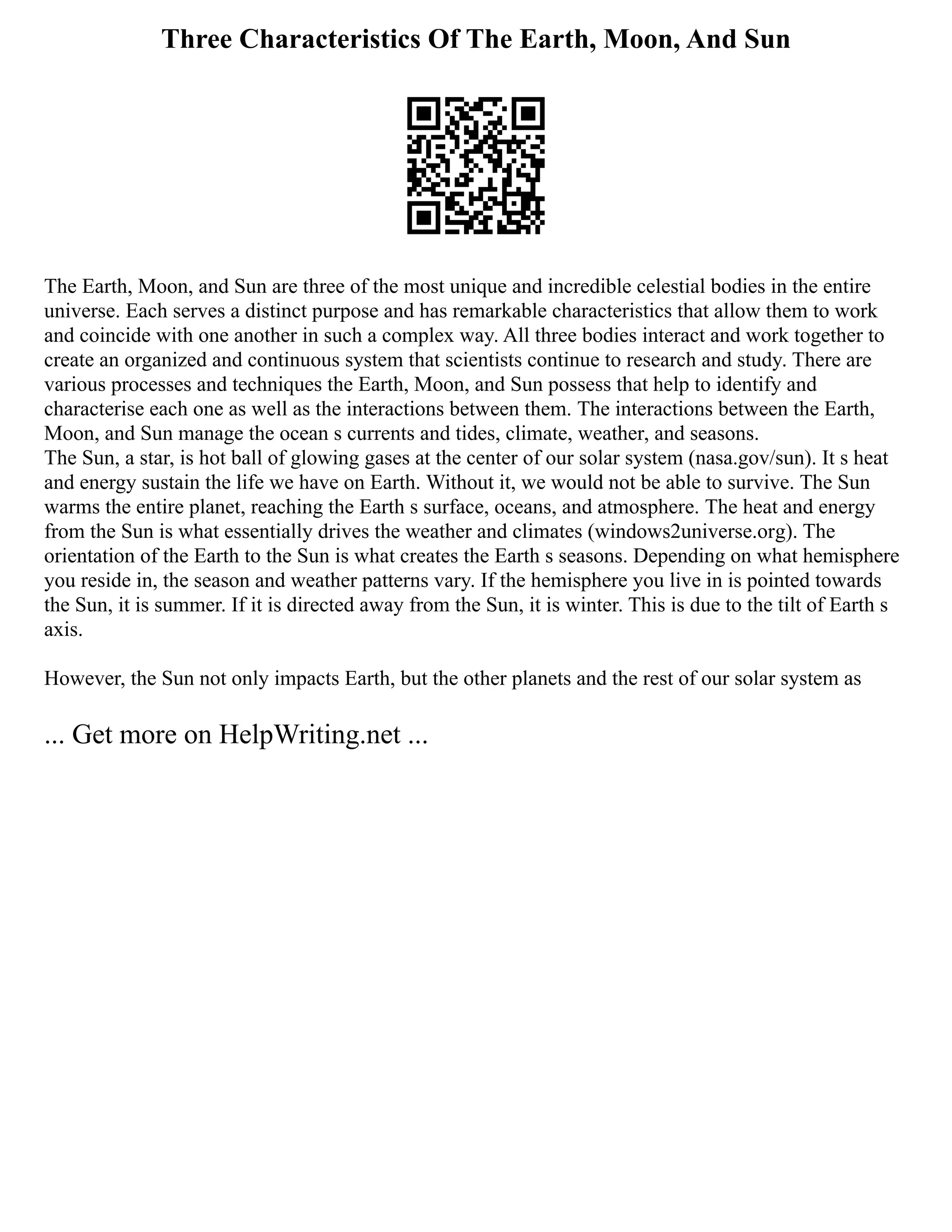 Three Characteristics Of The Earth, Moon, And Sun
The Earth, Moon, and Sun are three of the most unique and incredible celestial bodies in the entire
universe. Each serves a distinct purpose and has remarkable characteristics that allow them to work
and coincide with one another in such a complex way. All three bodies interact and work together to
create an organized and continuous system that scientists continue to research and study. There are
various processes and techniques the Earth, Moon, and Sun possess that help to identify and
characterise each one as well as the interactions between them. The interactions between the Earth,
Moon, and Sun manage the ocean s currents and tides, climate, weather, and seasons.
The Sun, a star, is hot ball of glowing gases at the center of our solar system (nasa.gov/sun). It s heat
and energy sustain the life we have on Earth. Without it, we would not be able to survive. The Sun
warms the entire planet, reaching the Earth s surface, oceans, and atmosphere. The heat and energy
from the Sun is what essentially drives the weather and climates (windows2universe.org). The
orientation of the Earth to the Sun is what creates the Earth s seasons. Depending on what hemisphere
you reside in, the season and weather patterns vary. If the hemisphere you live in is pointed towards
the Sun, it is summer. If it is directed away from the Sun, it is winter. This is due to the tilt of Earth s
axis.
However, the Sun not only impacts Earth, but the other planets and the rest of our solar system as
... Get more on HelpWriting.net ...
 