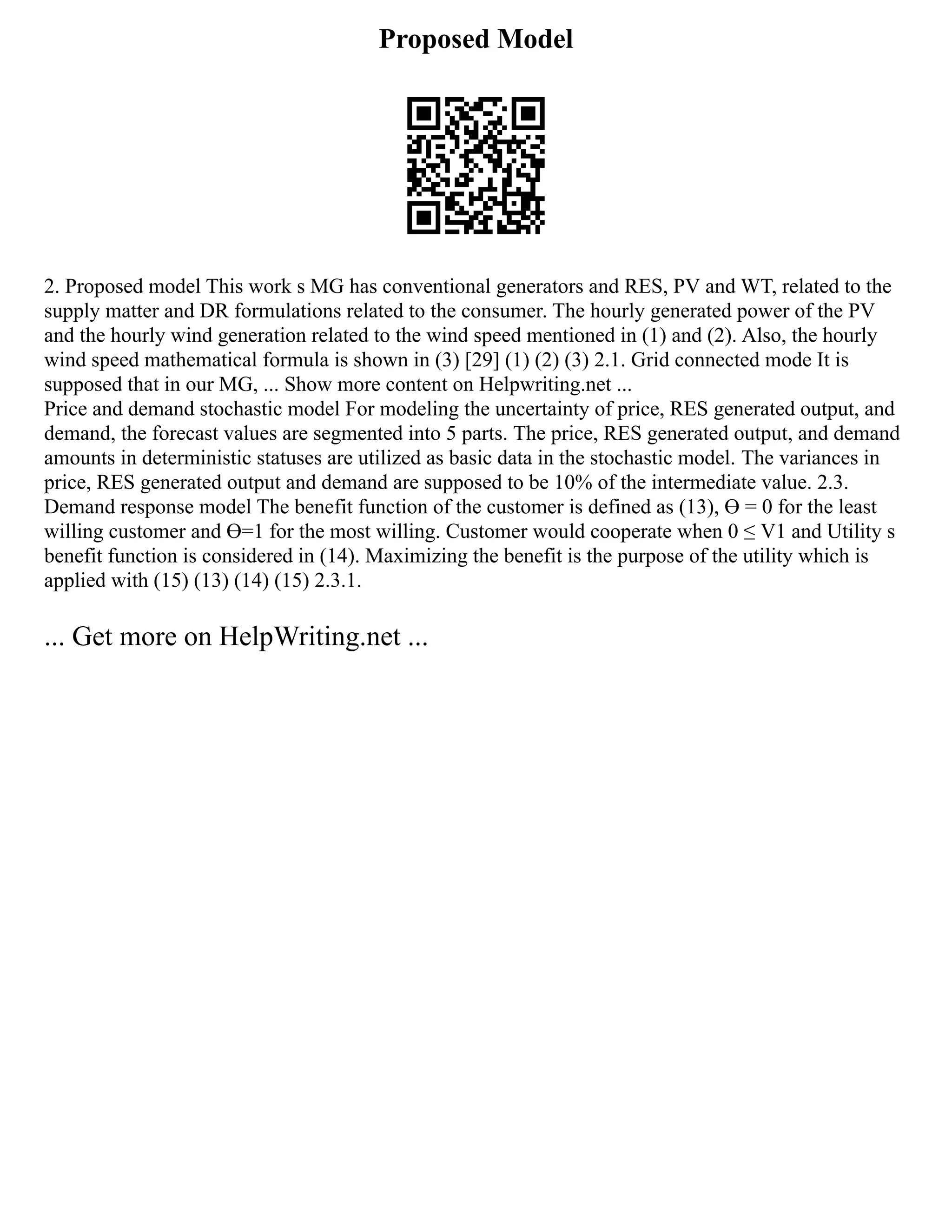 Proposed Model
2. Proposed model This work s MG has conventional generators and RES, PV and WT, related to the
supply matter and DR formulations related to the consumer. The hourly generated power of the PV
and the hourly wind generation related to the wind speed mentioned in (1) and (2). Also, the hourly
wind speed mathematical formula is shown in (3) [29] (1) (2) (3) 2.1. Grid connected mode It is
supposed that in our MG, ... Show more content on Helpwriting.net ...
Price and demand stochastic model For modeling the uncertainty of price, RES generated output, and
demand, the forecast values are segmented into 5 parts. The price, RES generated output, and demand
amounts in deterministic statuses are utilized as basic data in the stochastic model. The variances in
price, RES generated output and demand are supposed to be 10% of the intermediate value. 2.3.
Demand response model The benefit function of the customer is defined as (13), Ɵ = 0 for the least
willing customer and Ɵ=1 for the most willing. Customer would cooperate when 0 ≤ V1 and Utility s
benefit function is considered in (14). Maximizing the benefit is the purpose of the utility which is
applied with (15) (13) (14) (15) 2.3.1.
... Get more on HelpWriting.net ...
 