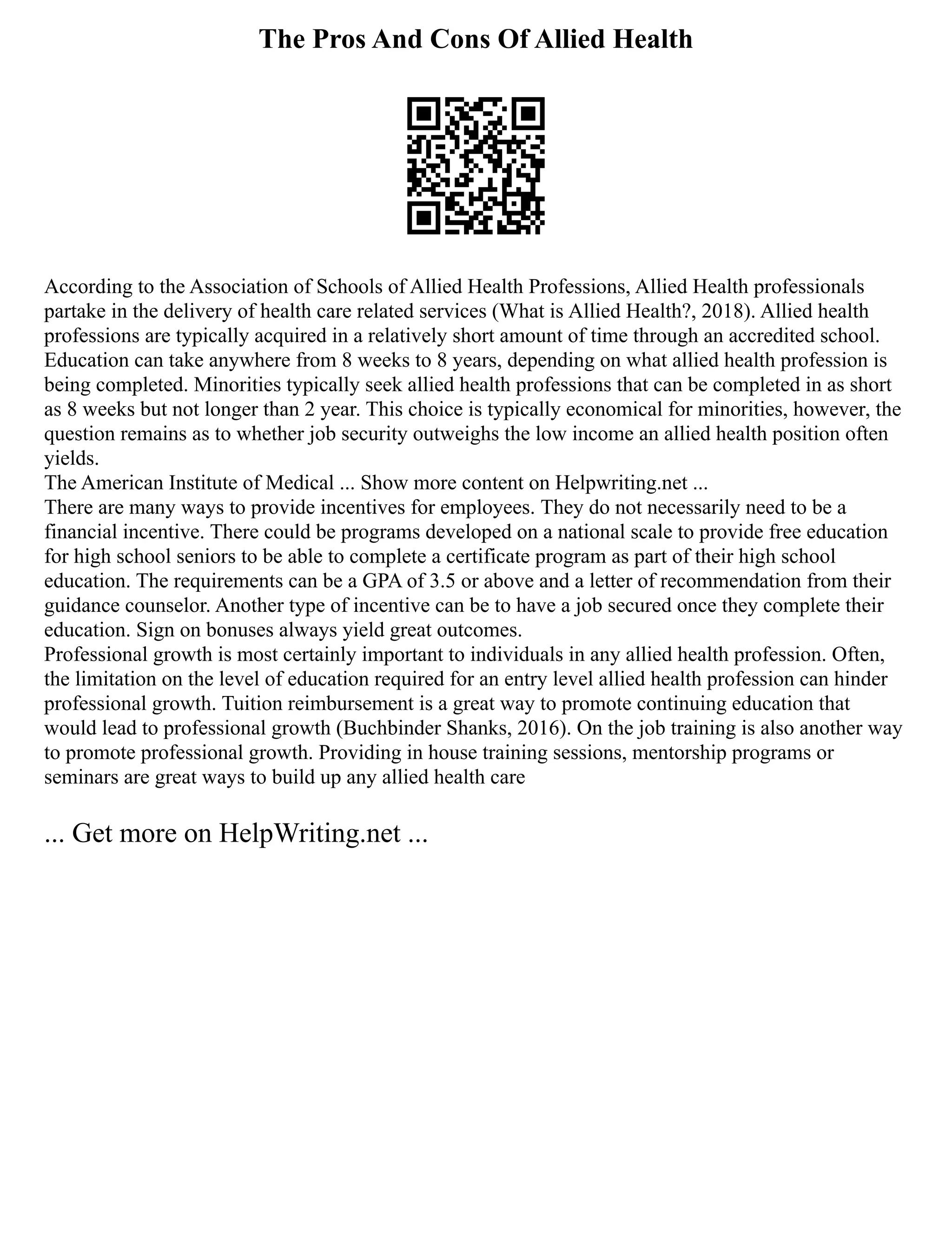 The Pros And Cons Of Allied Health
According to the Association of Schools of Allied Health Professions, Allied Health professionals
partake in the delivery of health care related services (What is Allied Health?, 2018). Allied health
professions are typically acquired in a relatively short amount of time through an accredited school.
Education can take anywhere from 8 weeks to 8 years, depending on what allied health profession is
being completed. Minorities typically seek allied health professions that can be completed in as short
as 8 weeks but not longer than 2 year. This choice is typically economical for minorities, however, the
question remains as to whether job security outweighs the low income an allied health position often
yields.
The American Institute of Medical ... Show more content on Helpwriting.net ...
There are many ways to provide incentives for employees. They do not necessarily need to be a
financial incentive. There could be programs developed on a national scale to provide free education
for high school seniors to be able to complete a certificate program as part of their high school
education. The requirements can be a GPA of 3.5 or above and a letter of recommendation from their
guidance counselor. Another type of incentive can be to have a job secured once they complete their
education. Sign on bonuses always yield great outcomes.
Professional growth is most certainly important to individuals in any allied health profession. Often,
the limitation on the level of education required for an entry level allied health profession can hinder
professional growth. Tuition reimbursement is a great way to promote continuing education that
would lead to professional growth (Buchbinder Shanks, 2016). On the job training is also another way
to promote professional growth. Providing in house training sessions, mentorship programs or
seminars are great ways to build up any allied health care
... Get more on HelpWriting.net ...
 