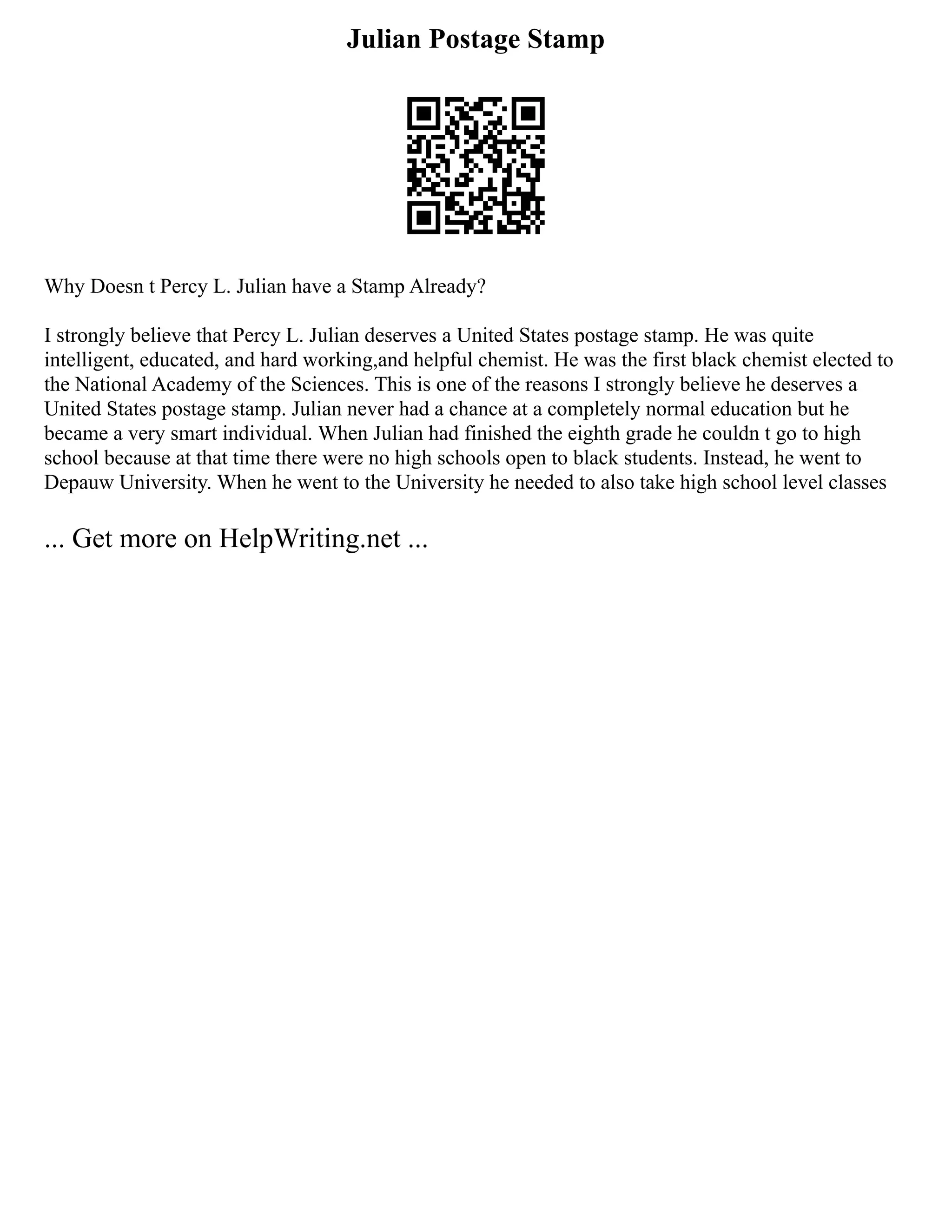 Julian Postage Stamp
Why Doesn t Percy L. Julian have a Stamp Already?
I strongly believe that Percy L. Julian deserves a United States postage stamp. He was quite
intelligent, educated, and hard working,and helpful chemist. He was the first black chemist elected to
the National Academy of the Sciences. This is one of the reasons I strongly believe he deserves a
United States postage stamp. Julian never had a chance at a completely normal education but he
became a very smart individual. When Julian had finished the eighth grade he couldn t go to high
school because at that time there were no high schools open to black students. Instead, he went to
Depauw University. When he went to the University he needed to also take high school level classes
... Get more on HelpWriting.net ...
 