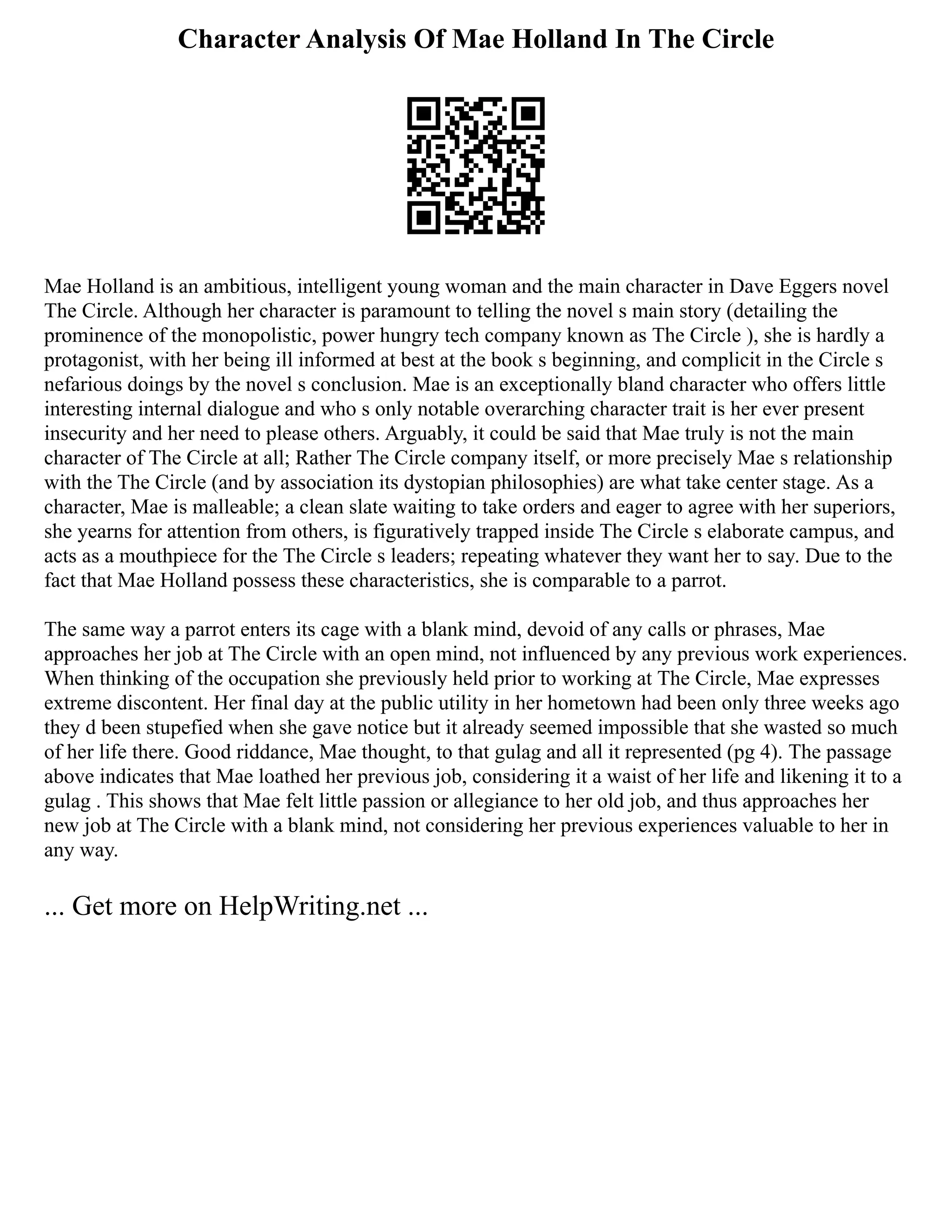 Character Analysis Of Mae Holland In The Circle
Mae Holland is an ambitious, intelligent young woman and the main character in Dave Eggers novel
The Circle. Although her character is paramount to telling the novel s main story (detailing the
prominence of the monopolistic, power hungry tech company known as The Circle ), she is hardly a
protagonist, with her being ill informed at best at the book s beginning, and complicit in the Circle s
nefarious doings by the novel s conclusion. Mae is an exceptionally bland character who offers little
interesting internal dialogue and who s only notable overarching character trait is her ever present
insecurity and her need to please others. Arguably, it could be said that Mae truly is not the main
character of The Circle at all; Rather The Circle company itself, or more precisely Mae s relationship
with the The Circle (and by association its dystopian philosophies) are what take center stage. As a
character, Mae is malleable; a clean slate waiting to take orders and eager to agree with her superiors,
she yearns for attention from others, is figuratively trapped inside The Circle s elaborate campus, and
acts as a mouthpiece for the The Circle s leaders; repeating whatever they want her to say. Due to the
fact that Mae Holland possess these characteristics, she is comparable to a parrot.
The same way a parrot enters its cage with a blank mind, devoid of any calls or phrases, Mae
approaches her job at The Circle with an open mind, not influenced by any previous work experiences.
When thinking of the occupation she previously held prior to working at The Circle, Mae expresses
extreme discontent. Her final day at the public utility in her hometown had been only three weeks ago
they d been stupefied when she gave notice but it already seemed impossible that she wasted so much
of her life there. Good riddance, Mae thought, to that gulag and all it represented (pg 4). The passage
above indicates that Mae loathed her previous job, considering it a waist of her life and likening it to a
gulag . This shows that Mae felt little passion or allegiance to her old job, and thus approaches her
new job at The Circle with a blank mind, not considering her previous experiences valuable to her in
any way.
... Get more on HelpWriting.net ...
 