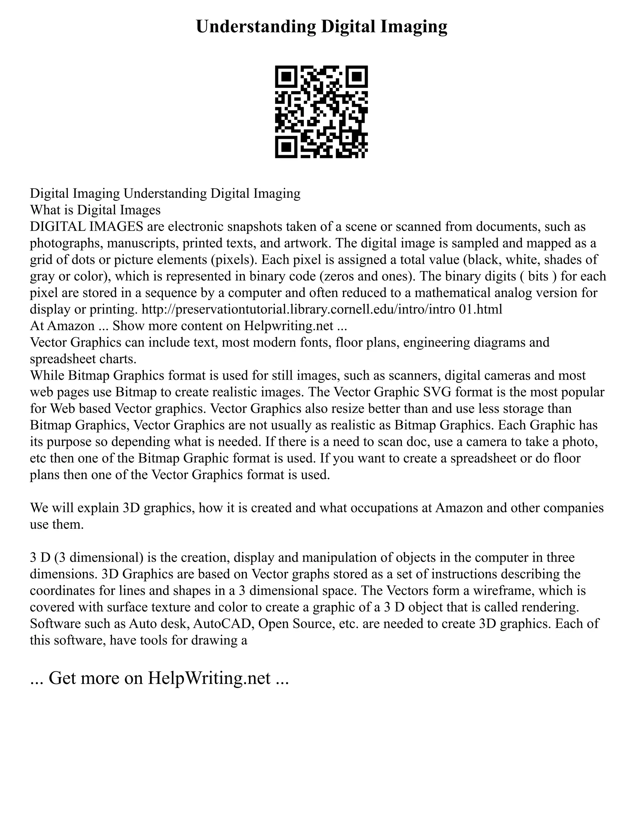 Understanding Digital Imaging
Digital Imaging Understanding Digital Imaging
What is Digital Images
DIGITAL IMAGES are electronic snapshots taken of a scene or scanned from documents, such as
photographs, manuscripts, printed texts, and artwork. The digital image is sampled and mapped as a
grid of dots or picture elements (pixels). Each pixel is assigned a total value (black, white, shades of
gray or color), which is represented in binary code (zeros and ones). The binary digits ( bits ) for each
pixel are stored in a sequence by a computer and often reduced to a mathematical analog version for
display or printing. http://preservationtutorial.library.cornell.edu/intro/intro 01.html
At Amazon ... Show more content on Helpwriting.net ...
Vector Graphics can include text, most modern fonts, floor plans, engineering diagrams and
spreadsheet charts.
While Bitmap Graphics format is used for still images, such as scanners, digital cameras and most
web pages use Bitmap to create realistic images. The Vector Graphic SVG format is the most popular
for Web based Vector graphics. Vector Graphics also resize better than and use less storage than
Bitmap Graphics, Vector Graphics are not usually as realistic as Bitmap Graphics. Each Graphic has
its purpose so depending what is needed. If there is a need to scan doc, use a camera to take a photo,
etc then one of the Bitmap Graphic format is used. If you want to create a spreadsheet or do floor
plans then one of the Vector Graphics format is used.
We will explain 3D graphics, how it is created and what occupations at Amazon and other companies
use them.
3 D (3 dimensional) is the creation, display and manipulation of objects in the computer in three
dimensions. 3D Graphics are based on Vector graphs stored as a set of instructions describing the
coordinates for lines and shapes in a 3 dimensional space. The Vectors form a wireframe, which is
covered with surface texture and color to create a graphic of a 3 D object that is called rendering.
Software such as Auto desk, AutoCAD, Open Source, etc. are needed to create 3D graphics. Each of
this software, have tools for drawing a
... Get more on HelpWriting.net ...
 