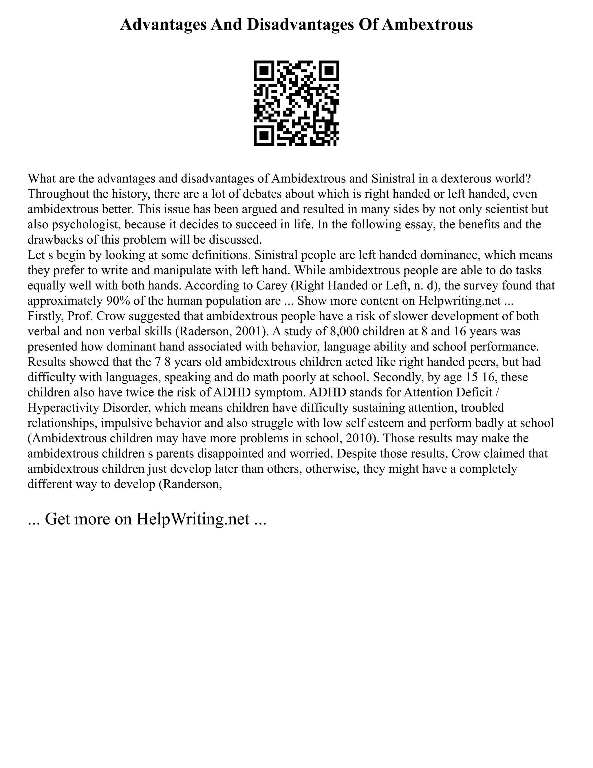 Advantages And Disadvantages Of Ambextrous
What are the advantages and disadvantages of Ambidextrous and Sinistral in a dexterous world?
Throughout the history, there are a lot of debates about which is right handed or left handed, even
ambidextrous better. This issue has been argued and resulted in many sides by not only scientist but
also psychologist, because it decides to succeed in life. In the following essay, the benefits and the
drawbacks of this problem will be discussed.
Let s begin by looking at some definitions. Sinistral people are left handed dominance, which means
they prefer to write and manipulate with left hand. While ambidextrous people are able to do tasks
equally well with both hands. According to Carey (Right Handed or Left, n. d), the survey found that
approximately 90% of the human population are ... Show more content on Helpwriting.net ...
Firstly, Prof. Crow suggested that ambidextrous people have a risk of slower development of both
verbal and non verbal skills (Raderson, 2001). A study of 8,000 children at 8 and 16 years was
presented how dominant hand associated with behavior, language ability and school performance.
Results showed that the 7 8 years old ambidextrous children acted like right handed peers, but had
difficulty with languages, speaking and do math poorly at school. Secondly, by age 15 16, these
children also have twice the risk of ADHD symptom. ADHD stands for Attention Deficit /
Hyperactivity Disorder, which means children have difficulty sustaining attention, troubled
relationships, impulsive behavior and also struggle with low self esteem and perform badly at school
(Ambidextrous children may have more problems in school, 2010). Those results may make the
ambidextrous children s parents disappointed and worried. Despite those results, Crow claimed that
ambidextrous children just develop later than others, otherwise, they might have a completely
different way to develop (Randerson,
... Get more on HelpWriting.net ...
 