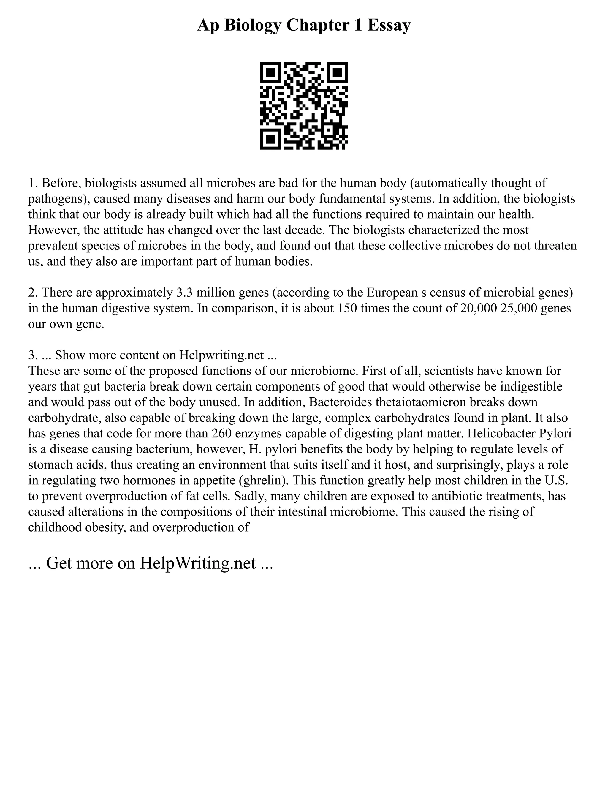 Ap Biology Chapter 1 Essay
1. Before, biologists assumed all microbes are bad for the human body (automatically thought of
pathogens), caused many diseases and harm our body fundamental systems. In addition, the biologists
think that our body is already built which had all the functions required to maintain our health.
However, the attitude has changed over the last decade. The biologists characterized the most
prevalent species of microbes in the body, and found out that these collective microbes do not threaten
us, and they also are important part of human bodies.
2. There are approximately 3.3 million genes (according to the European s census of microbial genes)
in the human digestive system. In comparison, it is about 150 times the count of 20,000 25,000 genes
our own gene.
3. ... Show more content on Helpwriting.net ...
These are some of the proposed functions of our microbiome. First of all, scientists have known for
years that gut bacteria break down certain components of good that would otherwise be indigestible
and would pass out of the body unused. In addition, Bacteroides thetaiotaomicron breaks down
carbohydrate, also capable of breaking down the large, complex carbohydrates found in plant. It also
has genes that code for more than 260 enzymes capable of digesting plant matter. Helicobacter Pylori
is a disease causing bacterium, however, H. pylori benefits the body by helping to regulate levels of
stomach acids, thus creating an environment that suits itself and it host, and surprisingly, plays a role
in regulating two hormones in appetite (ghrelin). This function greatly help most children in the U.S.
to prevent overproduction of fat cells. Sadly, many children are exposed to antibiotic treatments, has
caused alterations in the compositions of their intestinal microbiome. This caused the rising of
childhood obesity, and overproduction of
... Get more on HelpWriting.net ...
 