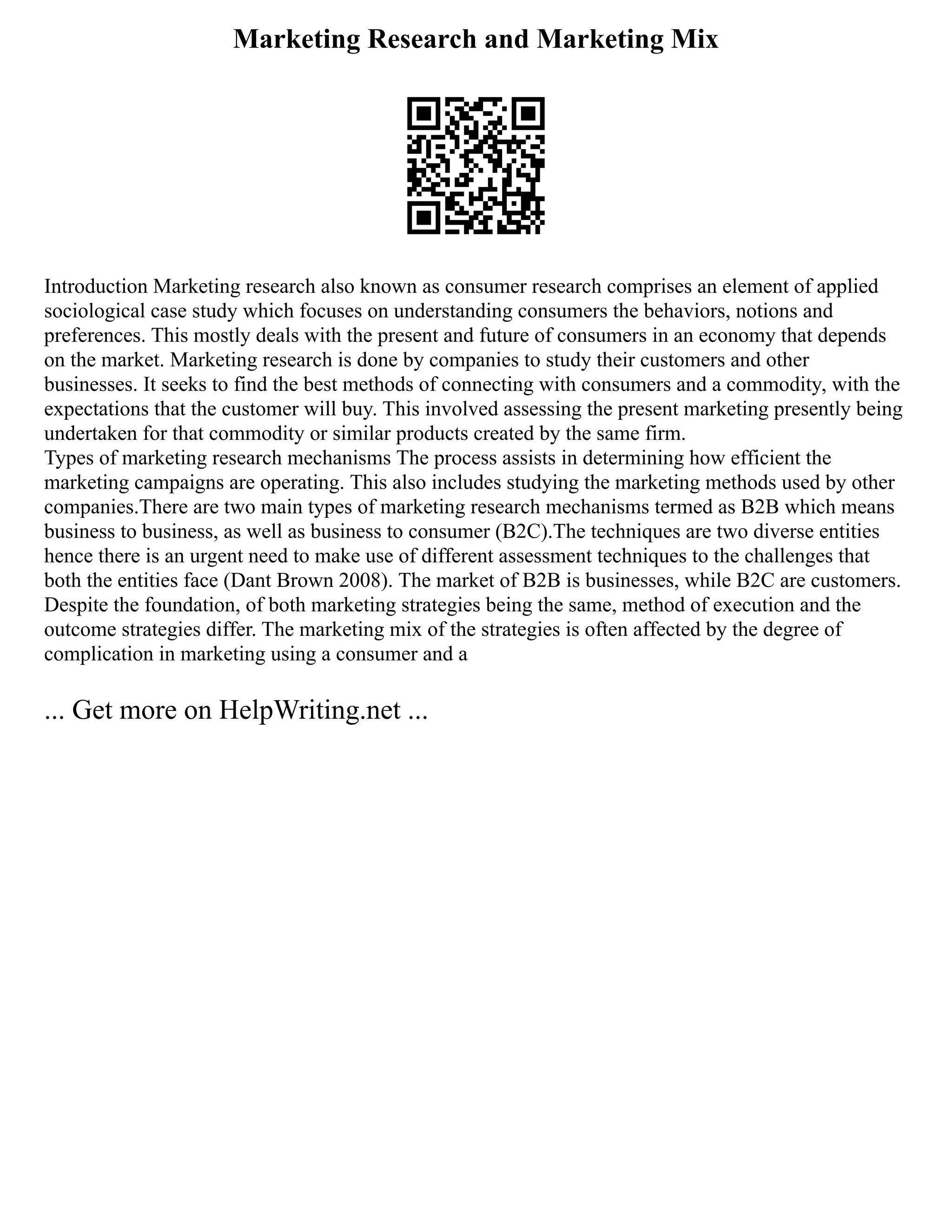 Marketing Research and Marketing Mix
Introduction Marketing research also known as consumer research comprises an element of applied
sociological case study which focuses on understanding consumers the behaviors, notions and
preferences. This mostly deals with the present and future of consumers in an economy that depends
on the market. Marketing research is done by companies to study their customers and other
businesses. It seeks to find the best methods of connecting with consumers and a commodity, with the
expectations that the customer will buy. This involved assessing the present marketing presently being
undertaken for that commodity or similar products created by the same firm.
Types of marketing research mechanisms The process assists in determining how efficient the
marketing campaigns are operating. This also includes studying the marketing methods used by other
companies.There are two main types of marketing research mechanisms termed as B2B which means
business to business, as well as business to consumer (B2C).The techniques are two diverse entities
hence there is an urgent need to make use of different assessment techniques to the challenges that
both the entities face (Dant Brown 2008). The market of B2B is businesses, while B2C are customers.
Despite the foundation, of both marketing strategies being the same, method of execution and the
outcome strategies differ. The marketing mix of the strategies is often affected by the degree of
complication in marketing using a consumer and a
... Get more on HelpWriting.net ...
 