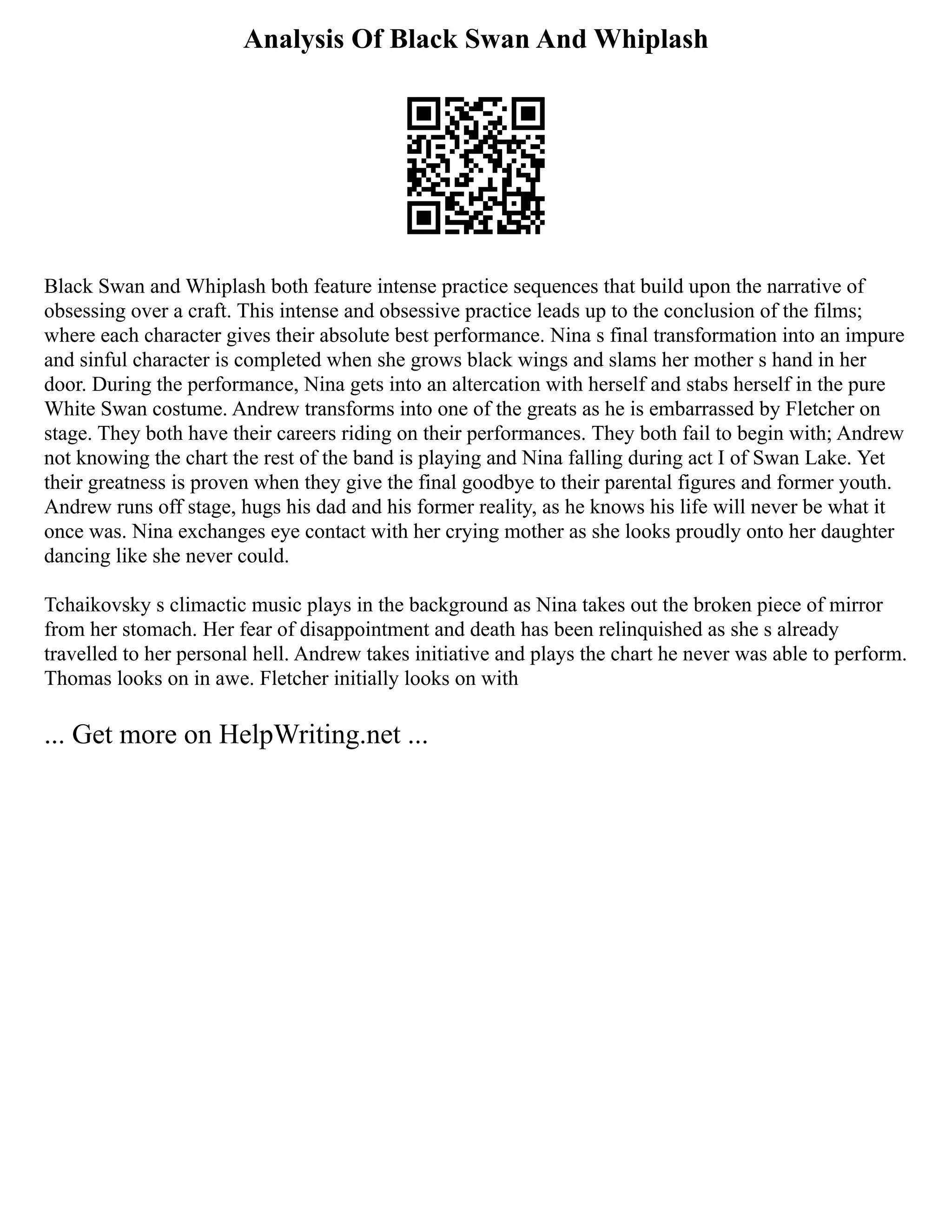 Analysis Of Black Swan And Whiplash
Black Swan and Whiplash both feature intense practice sequences that build upon the narrative of
obsessing over a craft. This intense and obsessive practice leads up to the conclusion of the films;
where each character gives their absolute best performance. Nina s final transformation into an impure
and sinful character is completed when she grows black wings and slams her mother s hand in her
door. During the performance, Nina gets into an altercation with herself and stabs herself in the pure
White Swan costume. Andrew transforms into one of the greats as he is embarrassed by Fletcher on
stage. They both have their careers riding on their performances. They both fail to begin with; Andrew
not knowing the chart the rest of the band is playing and Nina falling during act I of Swan Lake. Yet
their greatness is proven when they give the final goodbye to their parental figures and former youth.
Andrew runs off stage, hugs his dad and his former reality, as he knows his life will never be what it
once was. Nina exchanges eye contact with her crying mother as she looks proudly onto her daughter
dancing like she never could.
Tchaikovsky s climactic music plays in the background as Nina takes out the broken piece of mirror
from her stomach. Her fear of disappointment and death has been relinquished as she s already
travelled to her personal hell. Andrew takes initiative and plays the chart he never was able to perform.
Thomas looks on in awe. Fletcher initially looks on with
... Get more on HelpWriting.net ...
 