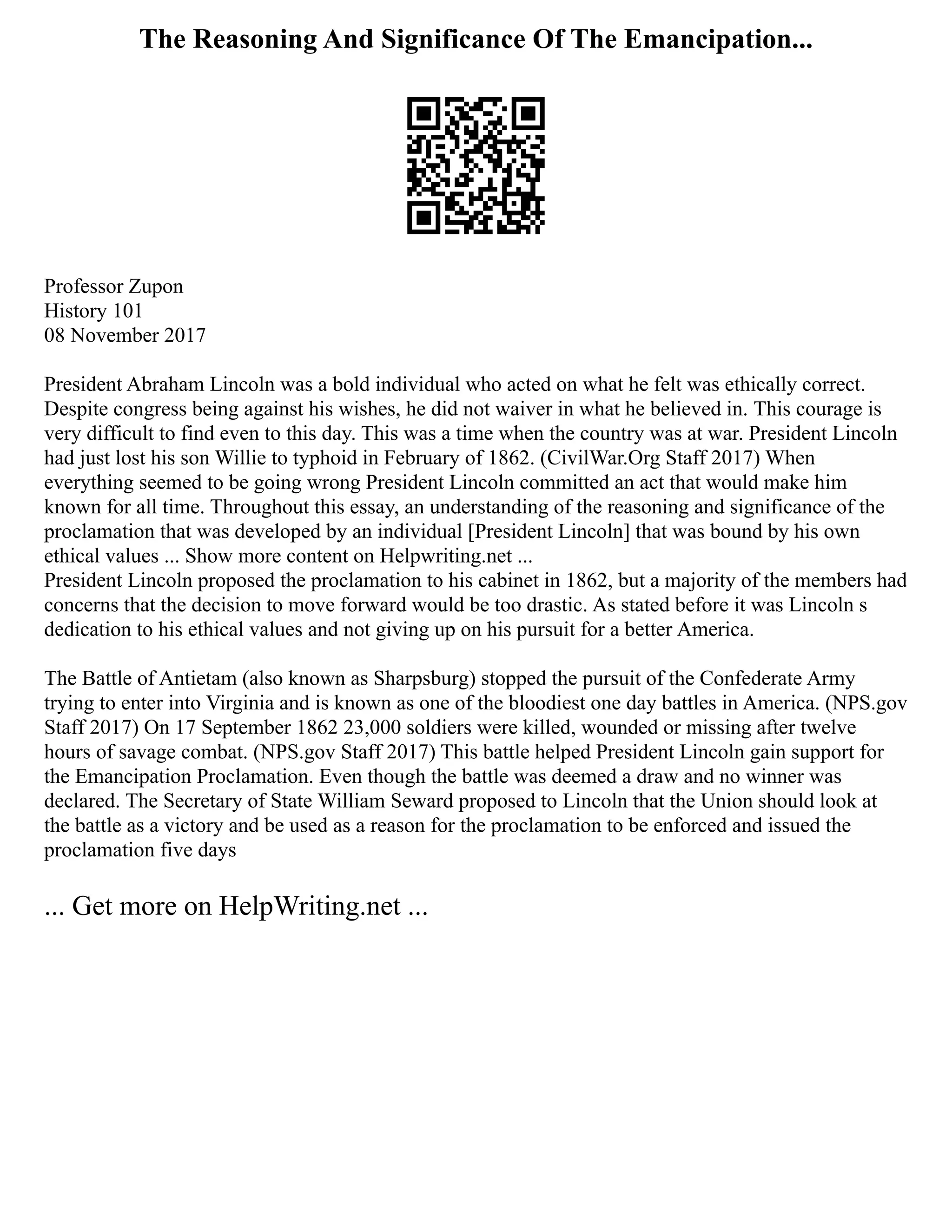 The Reasoning And Significance Of The Emancipation...
Professor Zupon
History 101
08 November 2017
President Abraham Lincoln was a bold individual who acted on what he felt was ethically correct.
Despite congress being against his wishes, he did not waiver in what he believed in. This courage is
very difficult to find even to this day. This was a time when the country was at war. President Lincoln
had just lost his son Willie to typhoid in February of 1862. (CivilWar.Org Staff 2017) When
everything seemed to be going wrong President Lincoln committed an act that would make him
known for all time. Throughout this essay, an understanding of the reasoning and significance of the
proclamation that was developed by an individual [President Lincoln] that was bound by his own
ethical values ... Show more content on Helpwriting.net ...
President Lincoln proposed the proclamation to his cabinet in 1862, but a majority of the members had
concerns that the decision to move forward would be too drastic. As stated before it was Lincoln s
dedication to his ethical values and not giving up on his pursuit for a better America.
The Battle of Antietam (also known as Sharpsburg) stopped the pursuit of the Confederate Army
trying to enter into Virginia and is known as one of the bloodiest one day battles in America. (NPS.gov
Staff 2017) On 17 September 1862 23,000 soldiers were killed, wounded or missing after twelve
hours of savage combat. (NPS.gov Staff 2017) This battle helped President Lincoln gain support for
the Emancipation Proclamation. Even though the battle was deemed a draw and no winner was
declared. The Secretary of State William Seward proposed to Lincoln that the Union should look at
the battle as a victory and be used as a reason for the proclamation to be enforced and issued the
proclamation five days
... Get more on HelpWriting.net ...
 