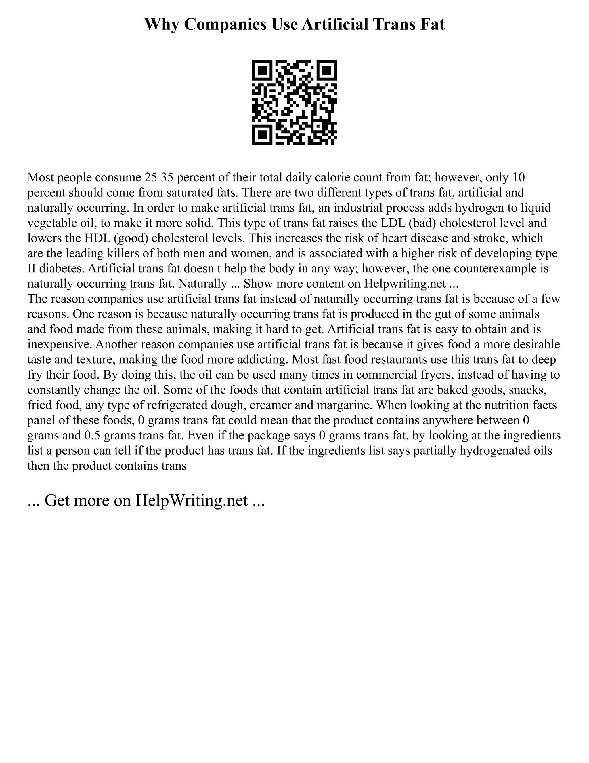 Why Companies Use Artificial Trans Fat
Most people consume 25 35 percent of their total daily calorie count from fat; however, only 10
percent should come from saturated fats. There are two different types of trans fat, artificial and
naturally occurring. In order to make artificial trans fat, an industrial process adds hydrogen to liquid
vegetable oil, to make it more solid. This type of trans fat raises the LDL (bad) cholesterol level and
lowers the HDL (good) cholesterol levels. This increases the risk of heart disease and stroke, which
are the leading killers of both men and women, and is associated with a higher risk of developing type
II diabetes. Artificial trans fat doesn t help the body in any way; however, the one counterexample is
naturally occurring trans fat. Naturally ... Show more content on Helpwriting.net ...
The reason companies use artificial trans fat instead of naturally occurring trans fat is because of a few
reasons. One reason is because naturally occurring trans fat is produced in the gut of some animals
and food made from these animals, making it hard to get. Artificial trans fat is easy to obtain and is
inexpensive. Another reason companies use artificial trans fat is because it gives food a more desirable
taste and texture, making the food more addicting. Most fast food restaurants use this trans fat to deep
fry their food. By doing this, the oil can be used many times in commercial fryers, instead of having to
constantly change the oil. Some of the foods that contain artificial trans fat are baked goods, snacks,
fried food, any type of refrigerated dough, creamer and margarine. When looking at the nutrition facts
panel of these foods, 0 grams trans fat could mean that the product contains anywhere between 0
grams and 0.5 grams trans fat. Even if the package says 0 grams trans fat, by looking at the ingredients
list a person can tell if the product has trans fat. If the ingredients list says partially hydrogenated oils
then the product contains trans
... Get more on HelpWriting.net ...
 