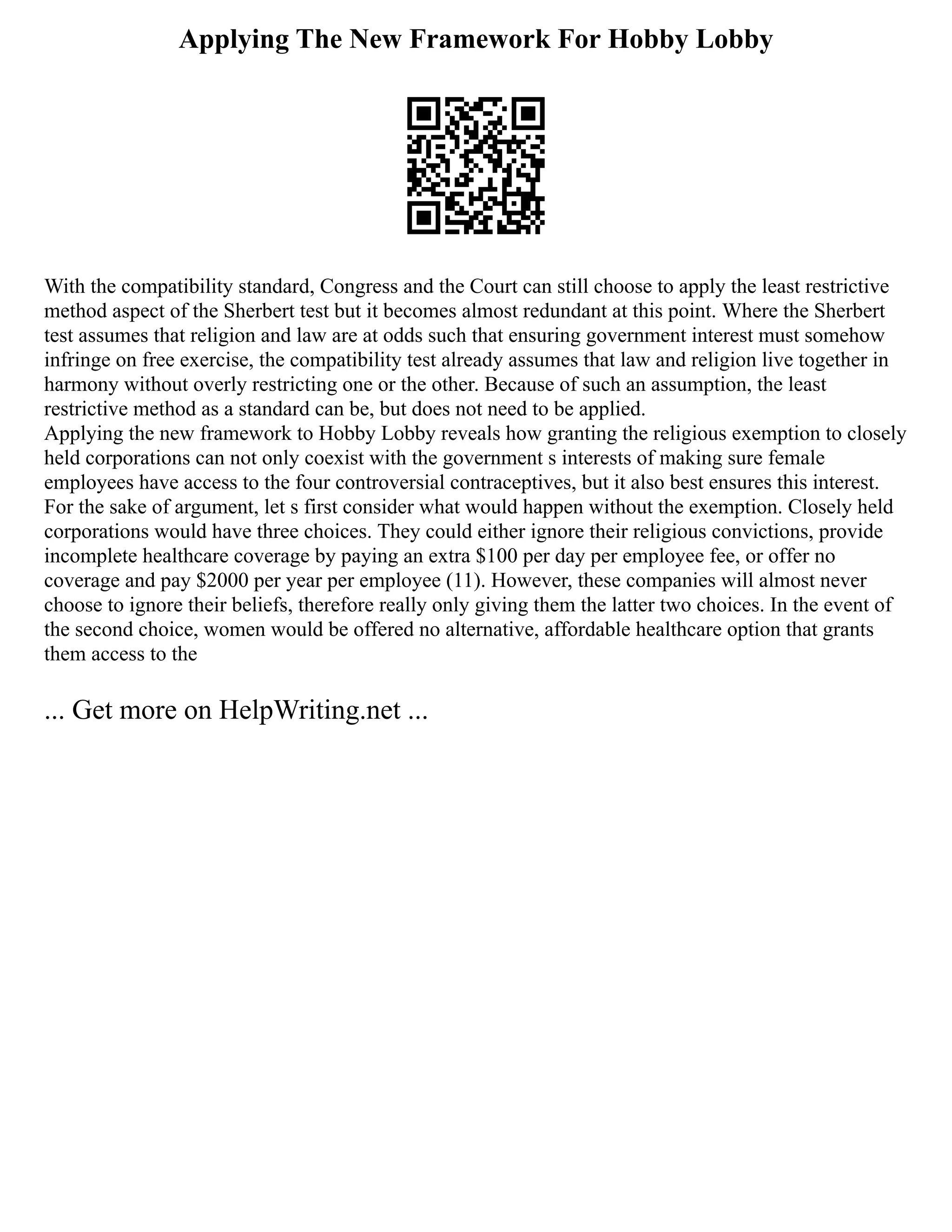 Applying The New Framework For Hobby Lobby
With the compatibility standard, Congress and the Court can still choose to apply the least restrictive
method aspect of the Sherbert test but it becomes almost redundant at this point. Where the Sherbert
test assumes that religion and law are at odds such that ensuring government interest must somehow
infringe on free exercise, the compatibility test already assumes that law and religion live together in
harmony without overly restricting one or the other. Because of such an assumption, the least
restrictive method as a standard can be, but does not need to be applied.
Applying the new framework to Hobby Lobby reveals how granting the religious exemption to closely
held corporations can not only coexist with the government s interests of making sure female
employees have access to the four controversial contraceptives, but it also best ensures this interest.
For the sake of argument, let s first consider what would happen without the exemption. Closely held
corporations would have three choices. They could either ignore their religious convictions, provide
incomplete healthcare coverage by paying an extra $100 per day per employee fee, or offer no
coverage and pay $2000 per year per employee (11). However, these companies will almost never
choose to ignore their beliefs, therefore really only giving them the latter two choices. In the event of
the second choice, women would be offered no alternative, affordable healthcare option that grants
them access to the
... Get more on HelpWriting.net ...
 