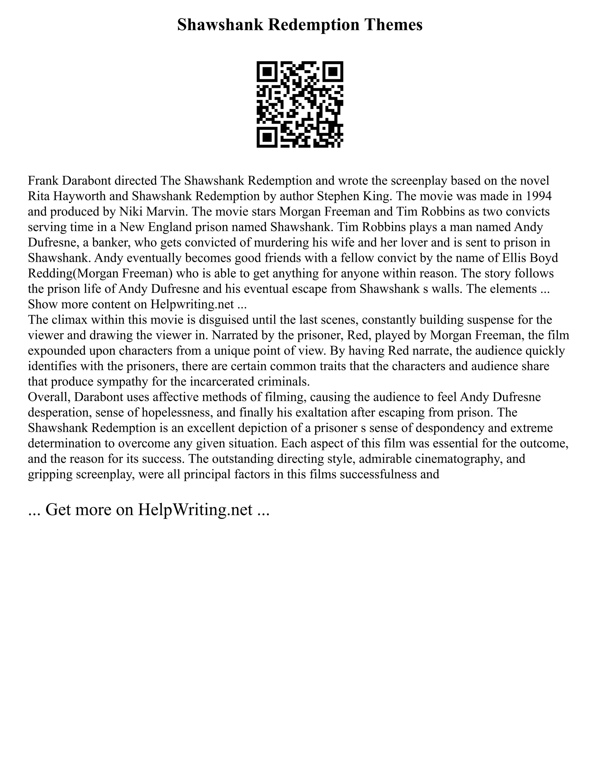Shawshank Redemption Themes
Frank Darabont directed The Shawshank Redemption and wrote the screenplay based on the novel
Rita Hayworth and Shawshank Redemption by author Stephen King. The movie was made in 1994
and produced by Niki Marvin. The movie stars Morgan Freeman and Tim Robbins as two convicts
serving time in a New England prison named Shawshank. Tim Robbins plays a man named Andy
Dufresne, a banker, who gets convicted of murdering his wife and her lover and is sent to prison in
Shawshank. Andy eventually becomes good friends with a fellow convict by the name of Ellis Boyd
Redding(Morgan Freeman) who is able to get anything for anyone within reason. The story follows
the prison life of Andy Dufresne and his eventual escape from Shawshank s walls. The elements ...
Show more content on Helpwriting.net ...
The climax within this movie is disguised until the last scenes, constantly building suspense for the
viewer and drawing the viewer in. Narrated by the prisoner, Red, played by Morgan Freeman, the film
expounded upon characters from a unique point of view. By having Red narrate, the audience quickly
identifies with the prisoners, there are certain common traits that the characters and audience share
that produce sympathy for the incarcerated criminals.
Overall, Darabont uses affective methods of filming, causing the audience to feel Andy Dufresne
desperation, sense of hopelessness, and finally his exaltation after escaping from prison. The
Shawshank Redemption is an excellent depiction of a prisoner s sense of despondency and extreme
determination to overcome any given situation. Each aspect of this film was essential for the outcome,
and the reason for its success. The outstanding directing style, admirable cinematography, and
gripping screenplay, were all principal factors in this films successfulness and
... Get more on HelpWriting.net ...
 
