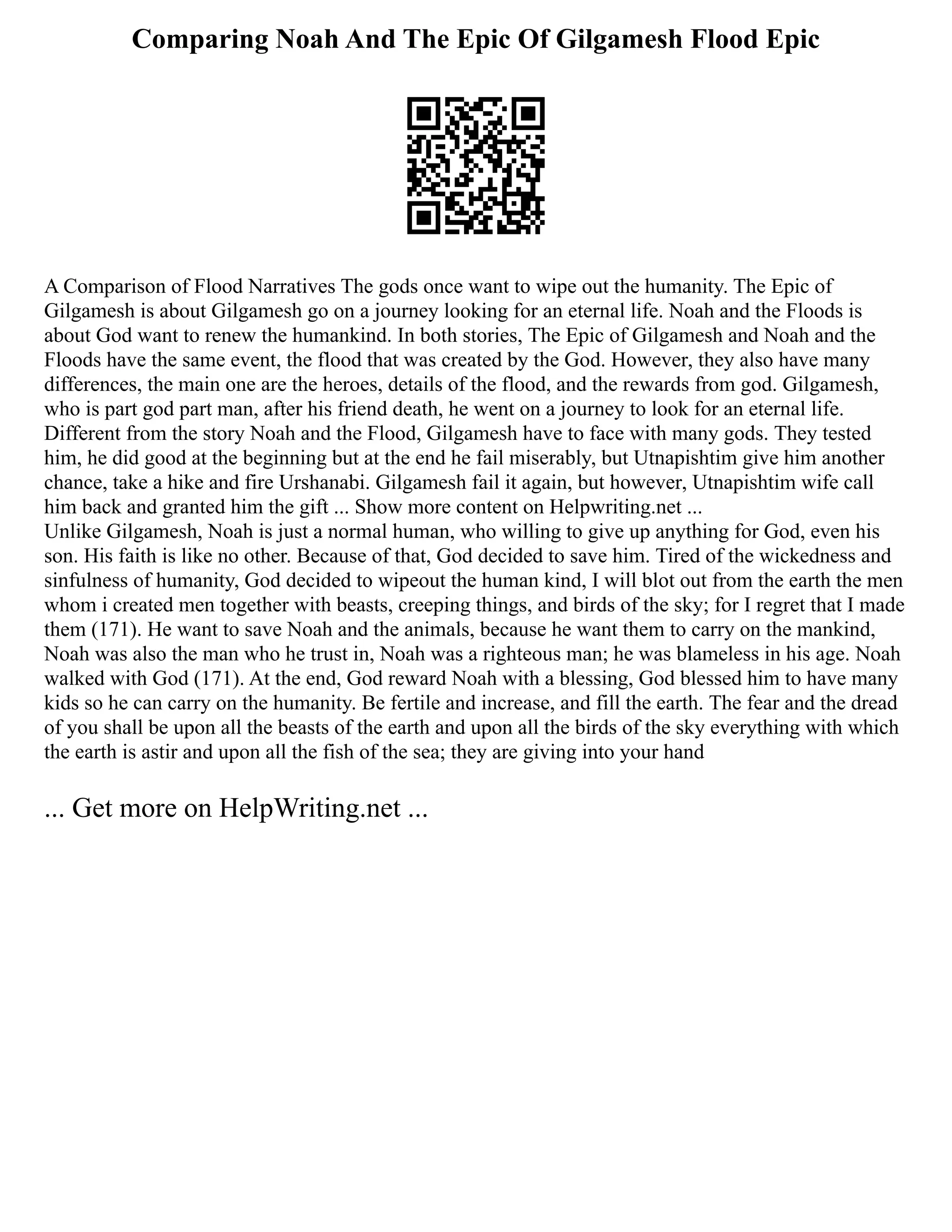 Comparing Noah And The Epic Of Gilgamesh Flood Epic
A Comparison of Flood Narratives The gods once want to wipe out the humanity. The Epic of
Gilgamesh is about Gilgamesh go on a journey looking for an eternal life. Noah and the Floods is
about God want to renew the humankind. In both stories, The Epic of Gilgamesh and Noah and the
Floods have the same event, the flood that was created by the God. However, they also have many
differences, the main one are the heroes, details of the flood, and the rewards from god. Gilgamesh,
who is part god part man, after his friend death, he went on a journey to look for an eternal life.
Different from the story Noah and the Flood, Gilgamesh have to face with many gods. They tested
him, he did good at the beginning but at the end he fail miserably, but Utnapishtim give him another
chance, take a hike and fire Urshanabi. Gilgamesh fail it again, but however, Utnapishtim wife call
him back and granted him the gift ... Show more content on Helpwriting.net ...
Unlike Gilgamesh, Noah is just a normal human, who willing to give up anything for God, even his
son. His faith is like no other. Because of that, God decided to save him. Tired of the wickedness and
sinfulness of humanity, God decided to wipeout the human kind, I will blot out from the earth the men
whom i created men together with beasts, creeping things, and birds of the sky; for I regret that I made
them (171). He want to save Noah and the animals, because he want them to carry on the mankind,
Noah was also the man who he trust in, Noah was a righteous man; he was blameless in his age. Noah
walked with God (171). At the end, God reward Noah with a blessing, God blessed him to have many
kids so he can carry on the humanity. Be fertile and increase, and fill the earth. The fear and the dread
of you shall be upon all the beasts of the earth and upon all the birds of the sky everything with which
the earth is astir and upon all the fish of the sea; they are giving into your hand
... Get more on HelpWriting.net ...
 