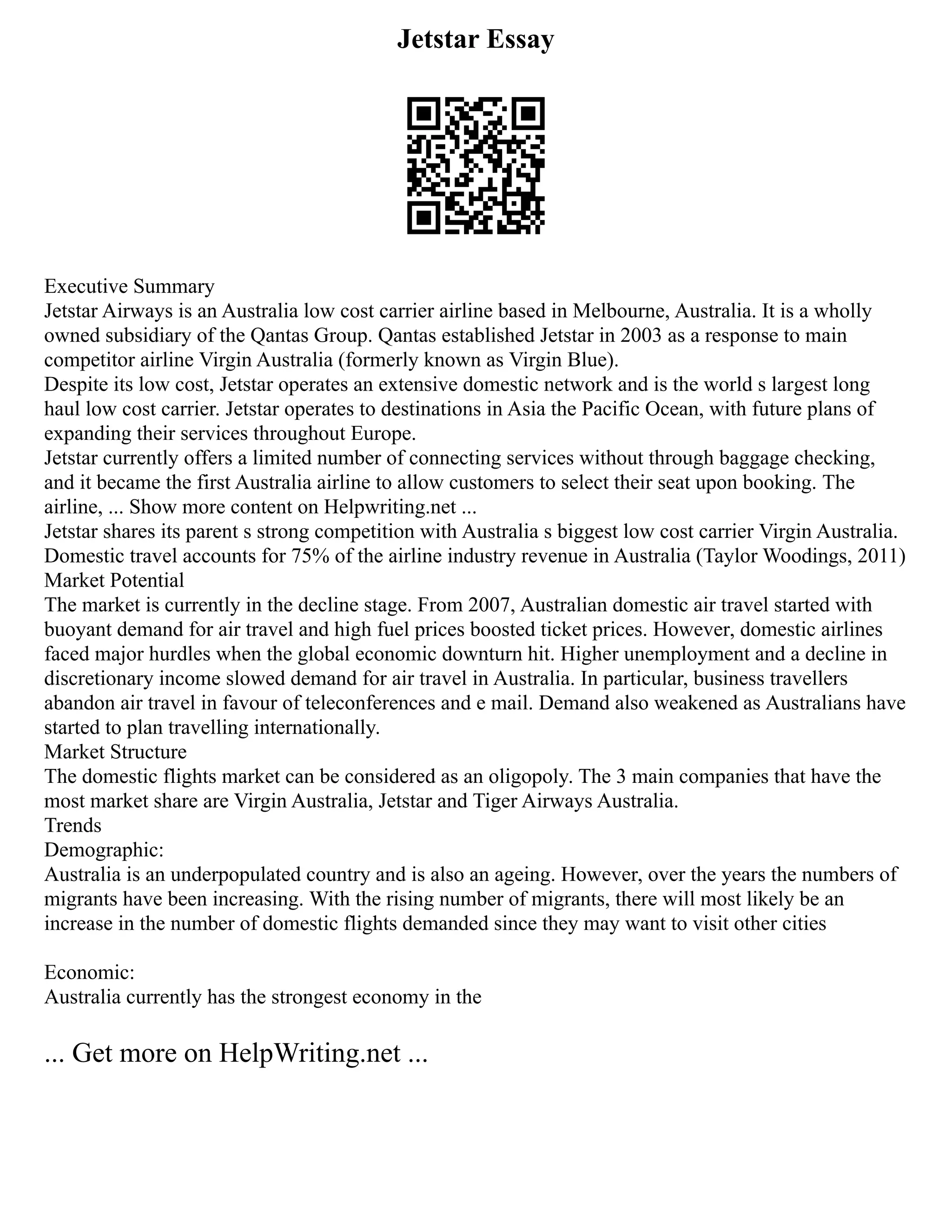 Jetstar Essay
Executive Summary
Jetstar Airways is an Australia low cost carrier airline based in Melbourne, Australia. It is a wholly
owned subsidiary of the Qantas Group. Qantas established Jetstar in 2003 as a response to main
competitor airline Virgin Australia (formerly known as Virgin Blue).
Despite its low cost, Jetstar operates an extensive domestic network and is the world s largest long
haul low cost carrier. Jetstar operates to destinations in Asia the Pacific Ocean, with future plans of
expanding their services throughout Europe.
Jetstar currently offers a limited number of connecting services without through baggage checking,
and it became the first Australia airline to allow customers to select their seat upon booking. The
airline, ... Show more content on Helpwriting.net ...
Jetstar shares its parent s strong competition with Australia s biggest low cost carrier Virgin Australia.
Domestic travel accounts for 75% of the airline industry revenue in Australia (Taylor Woodings, 2011)
Market Potential
The market is currently in the decline stage. From 2007, Australian domestic air travel started with
buoyant demand for air travel and high fuel prices boosted ticket prices. However, domestic airlines
faced major hurdles when the global economic downturn hit. Higher unemployment and a decline in
discretionary income slowed demand for air travel in Australia. In particular, business travellers
abandon air travel in favour of teleconferences and e mail. Demand also weakened as Australians have
started to plan travelling internationally.
Market Structure
The domestic flights market can be considered as an oligopoly. The 3 main companies that have the
most market share are Virgin Australia, Jetstar and Tiger Airways Australia.
Trends
Demographic:
Australia is an underpopulated country and is also an ageing. However, over the years the numbers of
migrants have been increasing. With the rising number of migrants, there will most likely be an
increase in the number of domestic flights demanded since they may want to visit other cities
Economic:
Australia currently has the strongest economy in the
... Get more on HelpWriting.net ...
 