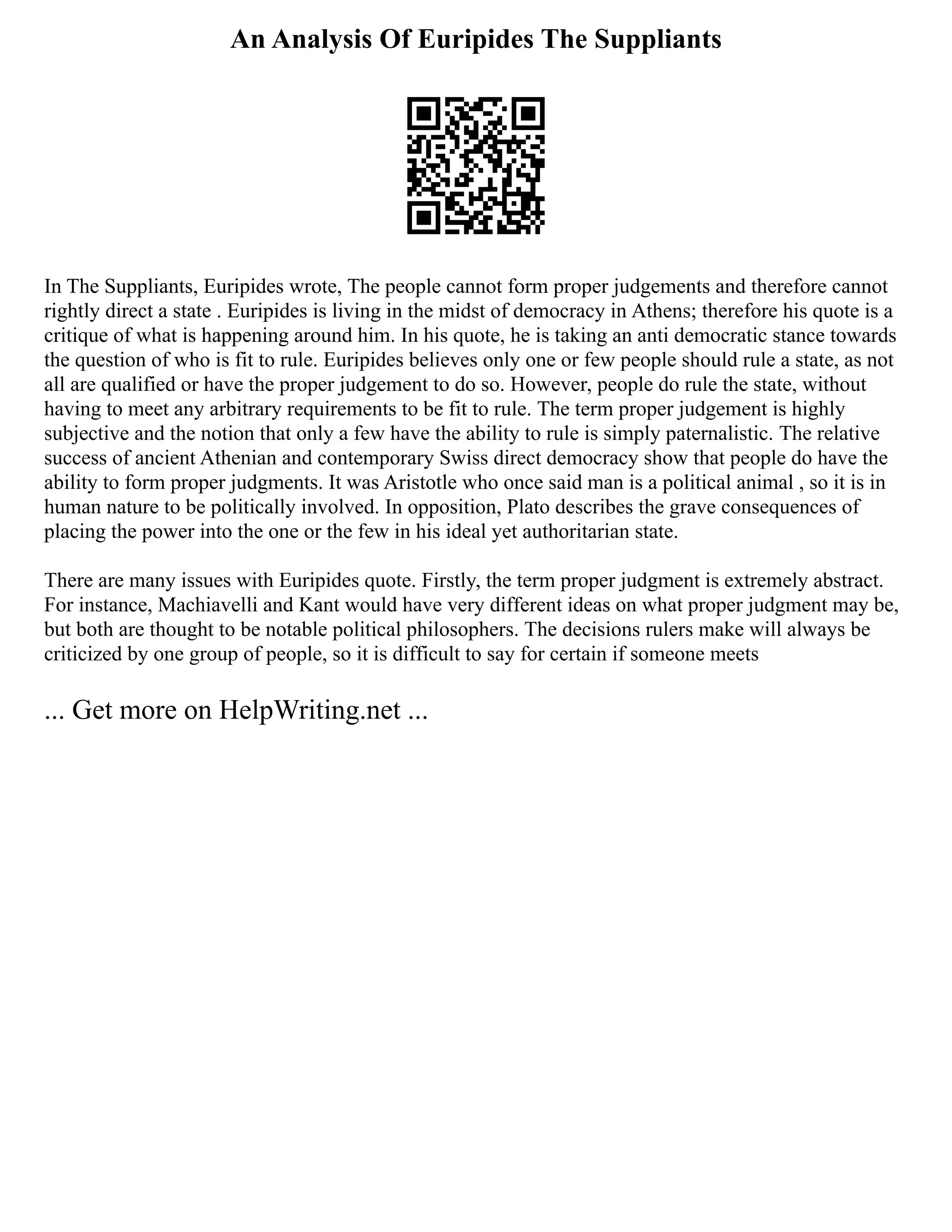 An Analysis Of Euripides The Suppliants
In The Suppliants, Euripides wrote, The people cannot form proper judgements and therefore cannot
rightly direct a state . Euripides is living in the midst of democracy in Athens; therefore his quote is a
critique of what is happening around him. In his quote, he is taking an anti democratic stance towards
the question of who is fit to rule. Euripides believes only one or few people should rule a state, as not
all are qualified or have the proper judgement to do so. However, people do rule the state, without
having to meet any arbitrary requirements to be fit to rule. The term proper judgement is highly
subjective and the notion that only a few have the ability to rule is simply paternalistic. The relative
success of ancient Athenian and contemporary Swiss direct democracy show that people do have the
ability to form proper judgments. It was Aristotle who once said man is a political animal , so it is in
human nature to be politically involved. In opposition, Plato describes the grave consequences of
placing the power into the one or the few in his ideal yet authoritarian state.
There are many issues with Euripides quote. Firstly, the term proper judgment is extremely abstract.
For instance, Machiavelli and Kant would have very different ideas on what proper judgment may be,
but both are thought to be notable political philosophers. The decisions rulers make will always be
criticized by one group of people, so it is difficult to say for certain if someone meets
... Get more on HelpWriting.net ...
 