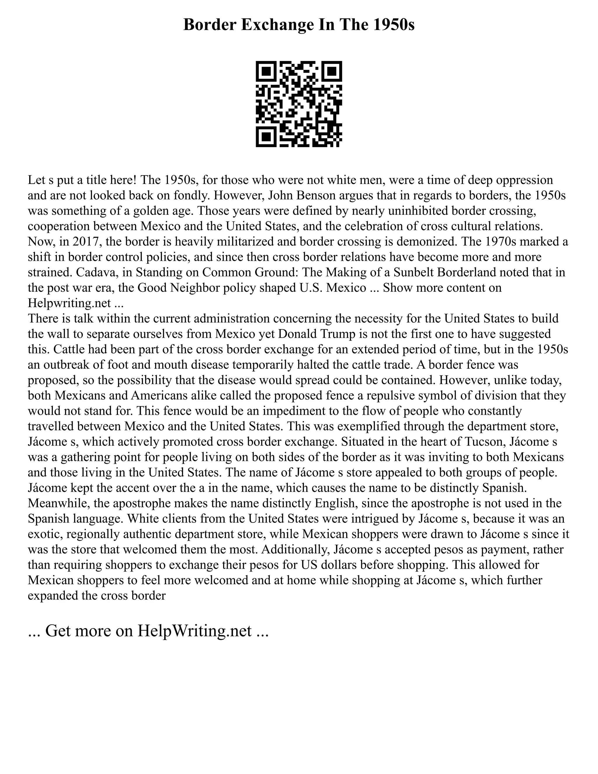 Border Exchange In The 1950s
Let s put a title here! The 1950s, for those who were not white men, were a time of deep oppression
and are not looked back on fondly. However, John Benson argues that in regards to borders, the 1950s
was something of a golden age. Those years were defined by nearly uninhibited border crossing,
cooperation between Mexico and the United States, and the celebration of cross cultural relations.
Now, in 2017, the border is heavily militarized and border crossing is demonized. The 1970s marked a
shift in border control policies, and since then cross border relations have become more and more
strained. Cadava, in Standing on Common Ground: The Making of a Sunbelt Borderland noted that in
the post war era, the Good Neighbor policy shaped U.S. Mexico ... Show more content on
Helpwriting.net ...
There is talk within the current administration concerning the necessity for the United States to build
the wall to separate ourselves from Mexico yet Donald Trump is not the first one to have suggested
this. Cattle had been part of the cross border exchange for an extended period of time, but in the 1950s
an outbreak of foot and mouth disease temporarily halted the cattle trade. A border fence was
proposed, so the possibility that the disease would spread could be contained. However, unlike today,
both Mexicans and Americans alike called the proposed fence a repulsive symbol of division that they
would not stand for. This fence would be an impediment to the flow of people who constantly
travelled between Mexico and the United States. This was exemplified through the department store,
Jácome s, which actively promoted cross border exchange. Situated in the heart of Tucson, Jácome s
was a gathering point for people living on both sides of the border as it was inviting to both Mexicans
and those living in the United States. The name of Jácome s store appealed to both groups of people.
Jácome kept the accent over the a in the name, which causes the name to be distinctly Spanish.
Meanwhile, the apostrophe makes the name distinctly English, since the apostrophe is not used in the
Spanish language. White clients from the United States were intrigued by Jácome s, because it was an
exotic, regionally authentic department store, while Mexican shoppers were drawn to Jácome s since it
was the store that welcomed them the most. Additionally, Jácome s accepted pesos as payment, rather
than requiring shoppers to exchange their pesos for US dollars before shopping. This allowed for
Mexican shoppers to feel more welcomed and at home while shopping at Jácome s, which further
expanded the cross border
... Get more on HelpWriting.net ...
 