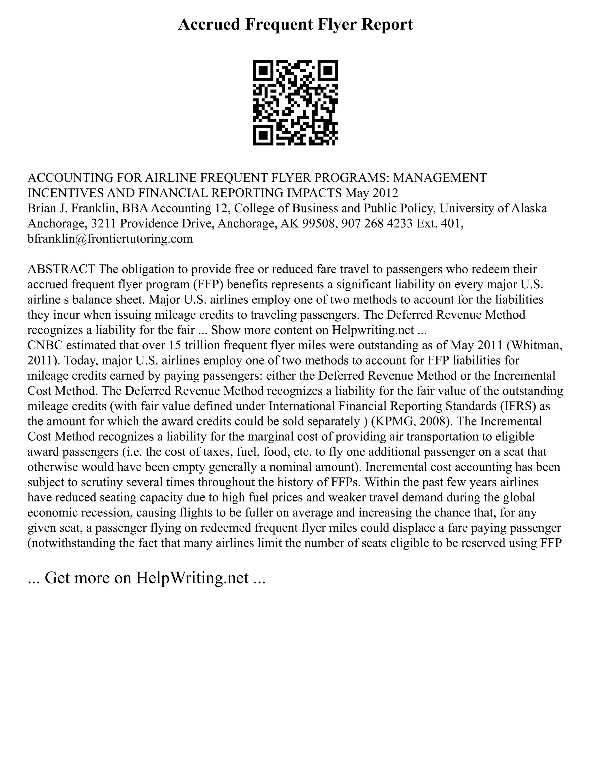 Accrued Frequent Flyer Report
ACCOUNTING FOR AIRLINE FREQUENT FLYER PROGRAMS: MANAGEMENT
INCENTIVES AND FINANCIAL REPORTING IMPACTS May 2012
Brian J. Franklin, BBAAccounting 12, College of Business and Public Policy, University of Alaska
Anchorage, 3211 Providence Drive, Anchorage, AK 99508, 907 268 4233 Ext. 401,
bfranklin@frontiertutoring.com
ABSTRACT The obligation to provide free or reduced fare travel to passengers who redeem their
accrued frequent flyer program (FFP) benefits represents a significant liability on every major U.S.
airline s balance sheet. Major U.S. airlines employ one of two methods to account for the liabilities
they incur when issuing mileage credits to traveling passengers. The Deferred Revenue Method
recognizes a liability for the fair ... Show more content on Helpwriting.net ...
CNBC estimated that over 15 trillion frequent flyer miles were outstanding as of May 2011 (Whitman,
2011). Today, major U.S. airlines employ one of two methods to account for FFP liabilities for
mileage credits earned by paying passengers: either the Deferred Revenue Method or the Incremental
Cost Method. The Deferred Revenue Method recognizes a liability for the fair value of the outstanding
mileage credits (with fair value defined under International Financial Reporting Standards (IFRS) as
the amount for which the award credits could be sold separately ) (KPMG, 2008). The Incremental
Cost Method recognizes a liability for the marginal cost of providing air transportation to eligible
award passengers (i.e. the cost of taxes, fuel, food, etc. to fly one additional passenger on a seat that
otherwise would have been empty generally a nominal amount). Incremental cost accounting has been
subject to scrutiny several times throughout the history of FFPs. Within the past few years airlines
have reduced seating capacity due to high fuel prices and weaker travel demand during the global
economic recession, causing flights to be fuller on average and increasing the chance that, for any
given seat, a passenger flying on redeemed frequent flyer miles could displace a fare paying passenger
(notwithstanding the fact that many airlines limit the number of seats eligible to be reserved using FFP
... Get more on HelpWriting.net ...
 