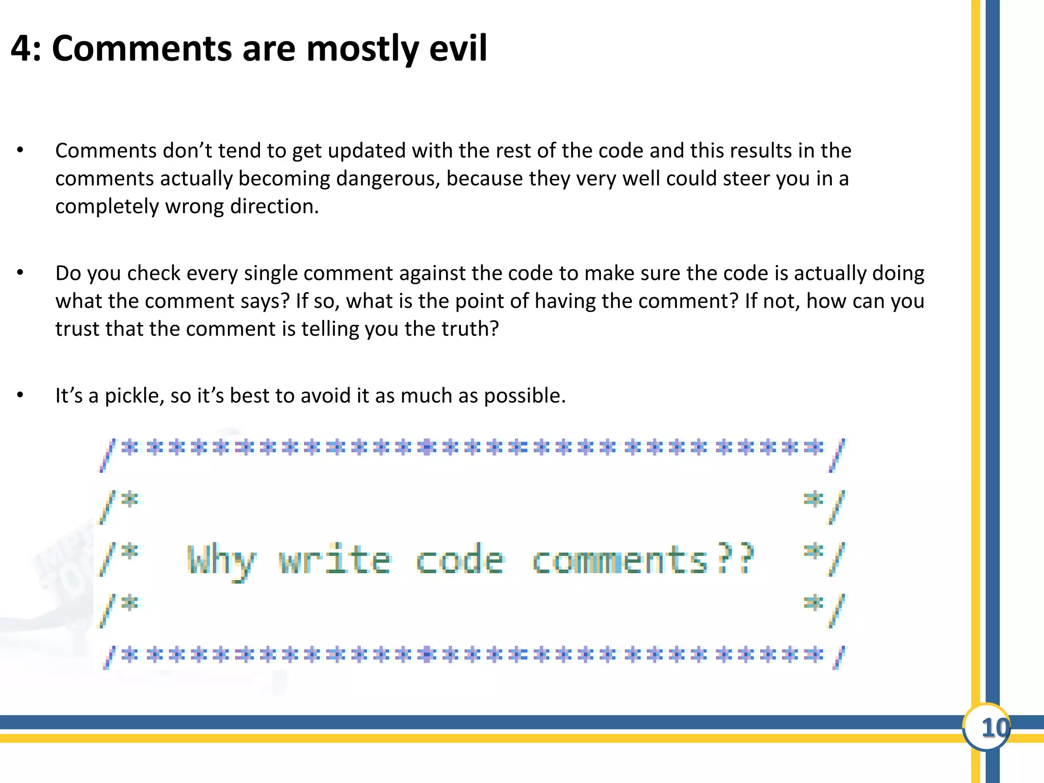 10
4: Comments are mostly evil
• Comments don’t tend to get updated with the rest of the code and this results in the
comments actually becoming dangerous, because they very well could steer you in a
completely wrong direction.
• Do you check every single comment against the code to make sure the code is actually doing
what the comment says? If so, what is the point of having the comment? If not, how can you
trust that the comment is telling you the truth?
• It’s a pickle, so it’s best to avoid it as much as possible.
 