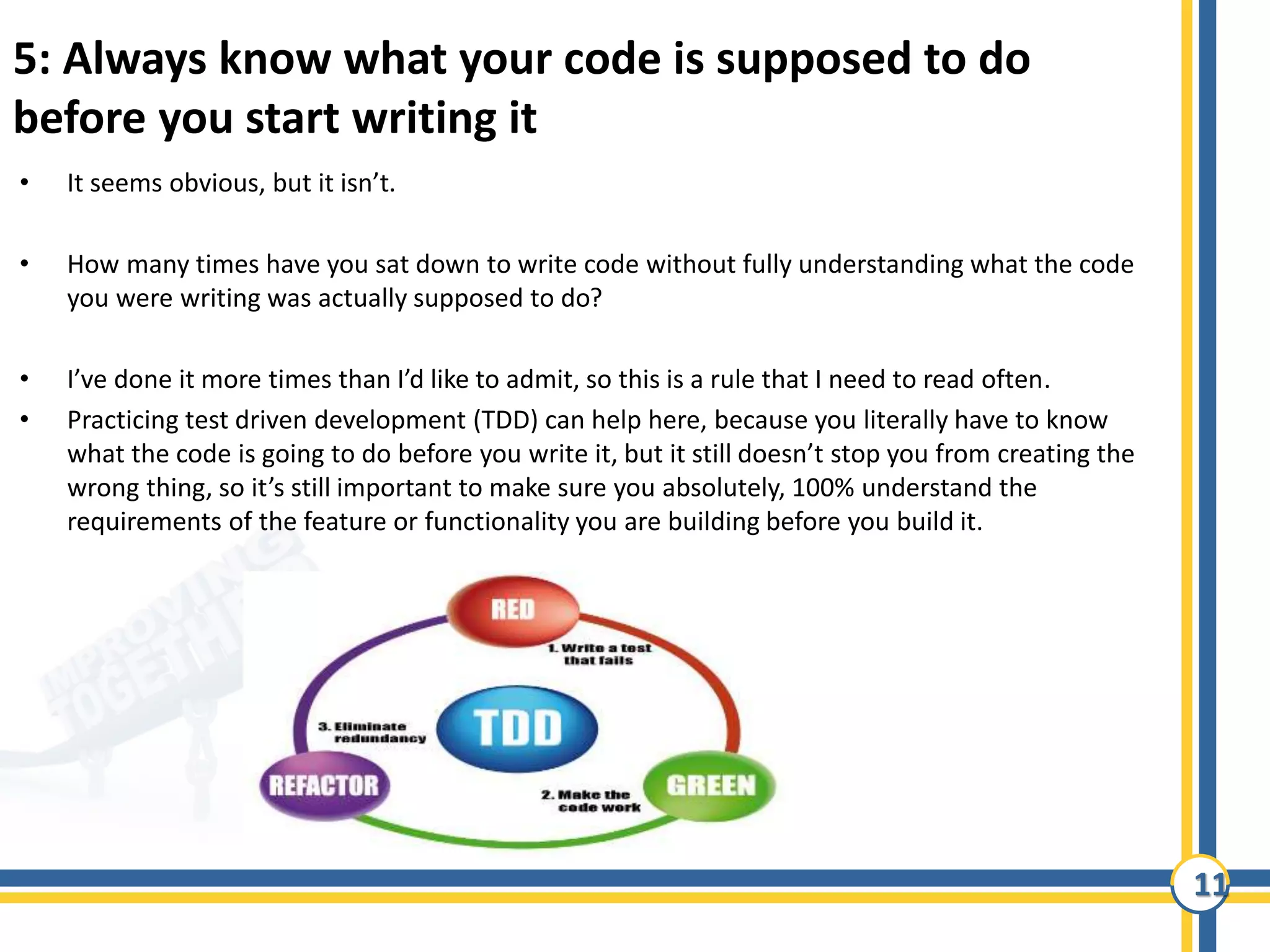 11
5: Always know what your code is supposed to do
before you start writing it
• It seems obvious, but it isn’t.
• How many times have you sat down to write code without fully understanding what the code
you were writing was actually supposed to do?
• I’ve done it more times than I’d like to admit, so this is a rule that I need to read often.
• Practicing test driven development (TDD) can help here, because you literally have to know
what the code is going to do before you write it, but it still doesn’t stop you from creating the
wrong thing, so it’s still important to make sure you absolutely, 100% understand the
requirements of the feature or functionality you are building before you build it.
 