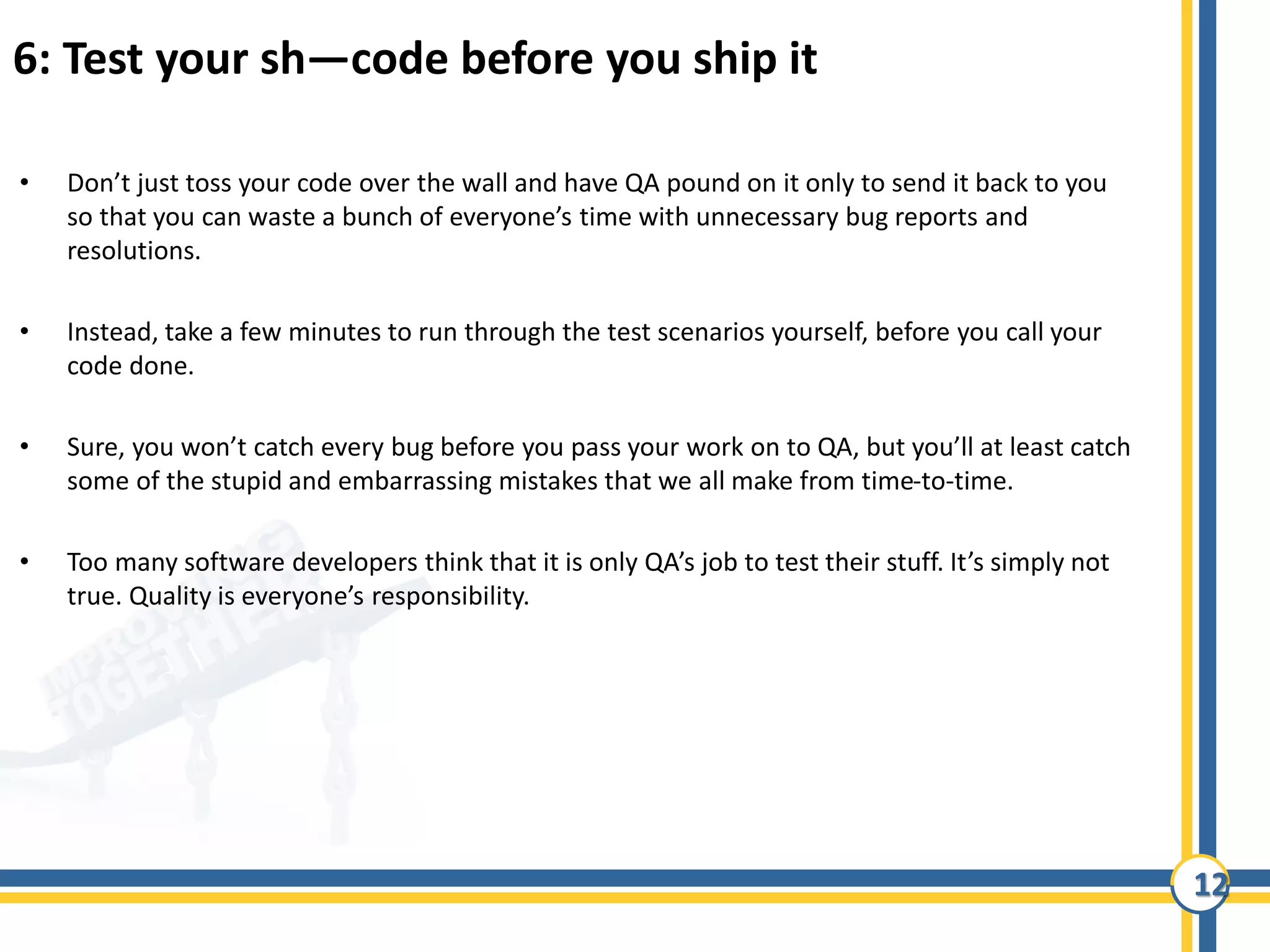 12
6: Test your sh—code before you ship it
• Don’t just toss your code over the wall and have QA pound on it only to send it back to you
so that you can waste a bunch of everyone’s time with unnecessary bug reports and
resolutions.
• Instead, take a few minutes to run through the test scenarios yourself, before you call your
code done.
• Sure, you won’t catch every bug before you pass your work on to QA, but you’ll at least catch
some of the stupid and embarrassing mistakes that we all make from time-to-time.
• Too many software developers think that it is only QA’s job to test their stuff. It’s simply not
true. Quality is everyone’s responsibility.
 