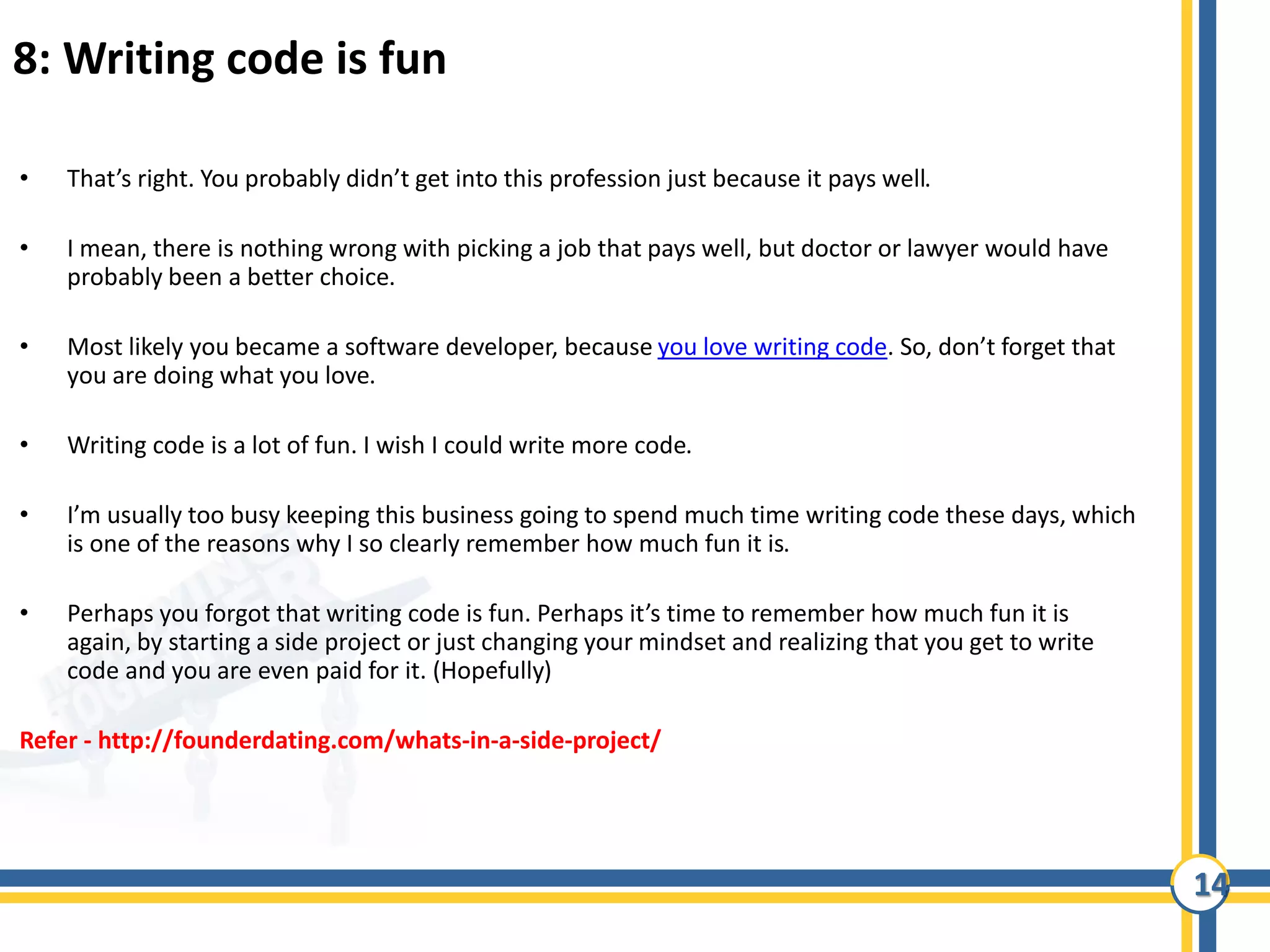 14
8: Writing code is fun
• That’s right. You probably didn’t get into this profession just because it pays well.
• I mean, there is nothing wrong with picking a job that pays well, but doctor or lawyer would have
probably been a better choice.
• Most likely you became a software developer, because you love writing code. So, don’t forget that
you are doing what you love.
• Writing code is a lot of fun. I wish I could write more code.
• I’m usually too busy keeping this business going to spend much time writing code these days, which
is one of the reasons why I so clearly remember how much fun it is.
• Perhaps you forgot that writing code is fun. Perhaps it’s time to remember how much fun it is
again, by starting a side project or just changing your mindset and realizing that you get to write
code and you are even paid for it. (Hopefully)
Refer - http://founderdating.com/whats-in-a-side-project/
 