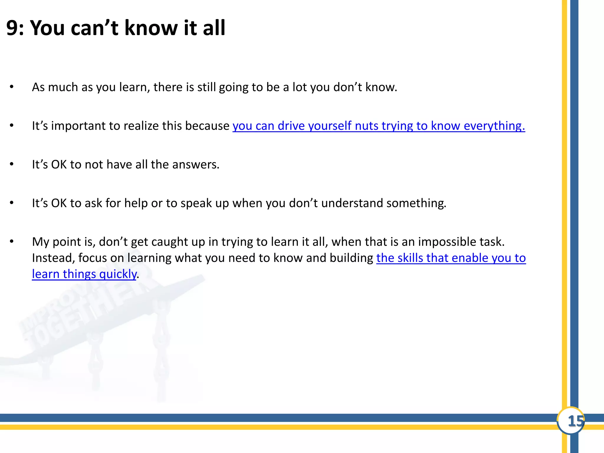 15
9: You can’t know it all
• As much as you learn, there is still going to be a lot you don’t know.
• It’s important to realize this because you can drive yourself nuts trying to know everything.
• It’s OK to not have all the answers.
• It’s OK to ask for help or to speak up when you don’t understand something.
• My point is, don’t get caught up in trying to learn it all, when that is an impossible task.
Instead, focus on learning what you need to know and building the skills that enable you to
learn things quickly.
 