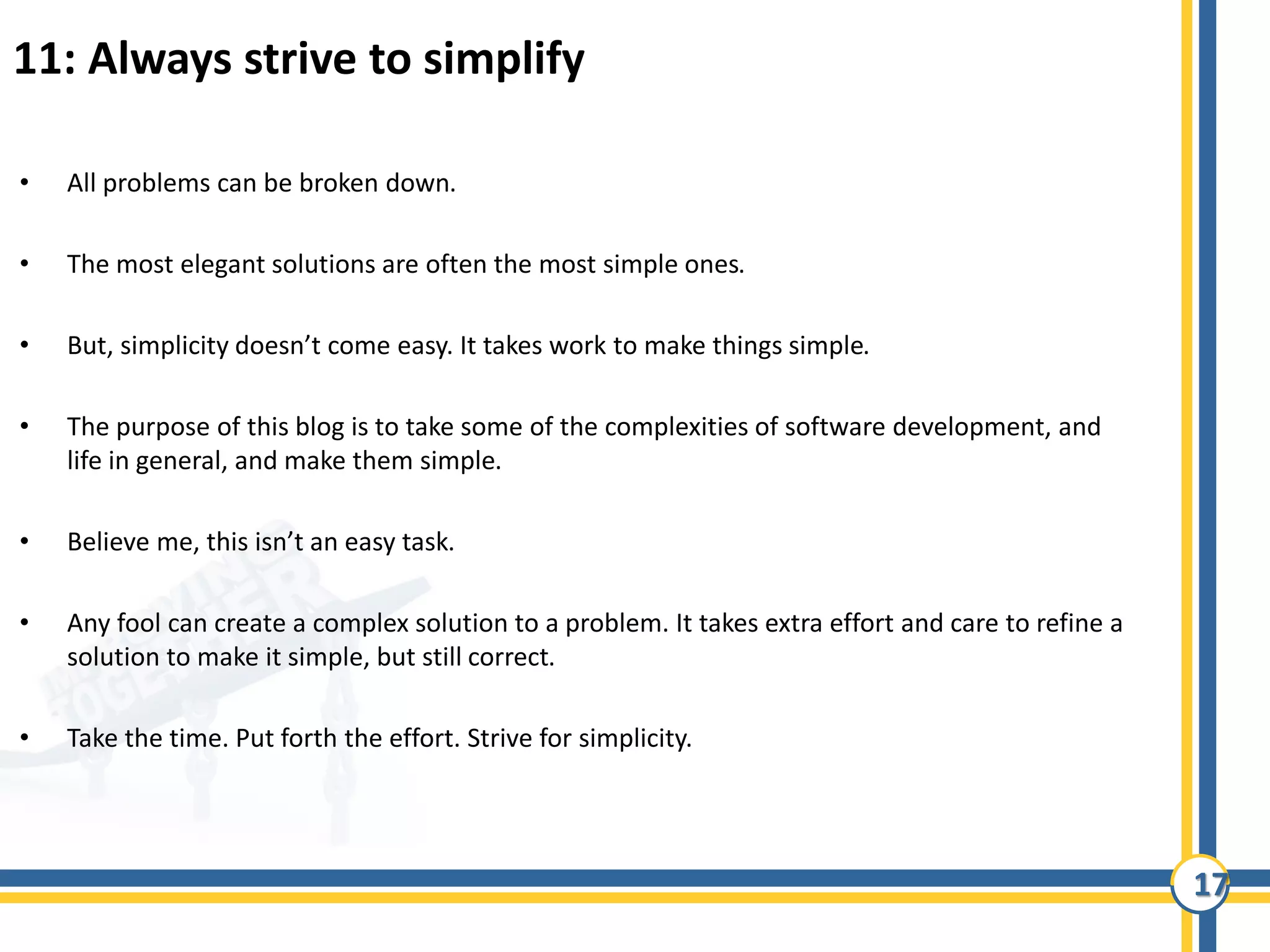 17
11: Always strive to simplify
• All problems can be broken down.
• The most elegant solutions are often the most simple ones.
• But, simplicity doesn’t come easy. It takes work to make things simple.
• The purpose of this blog is to take some of the complexities of software development, and
life in general, and make them simple.
• Believe me, this isn’t an easy task.
• Any fool can create a complex solution to a problem. It takes extra effort and care to refine a
solution to make it simple, but still correct.
• Take the time. Put forth the effort. Strive for simplicity.
 
