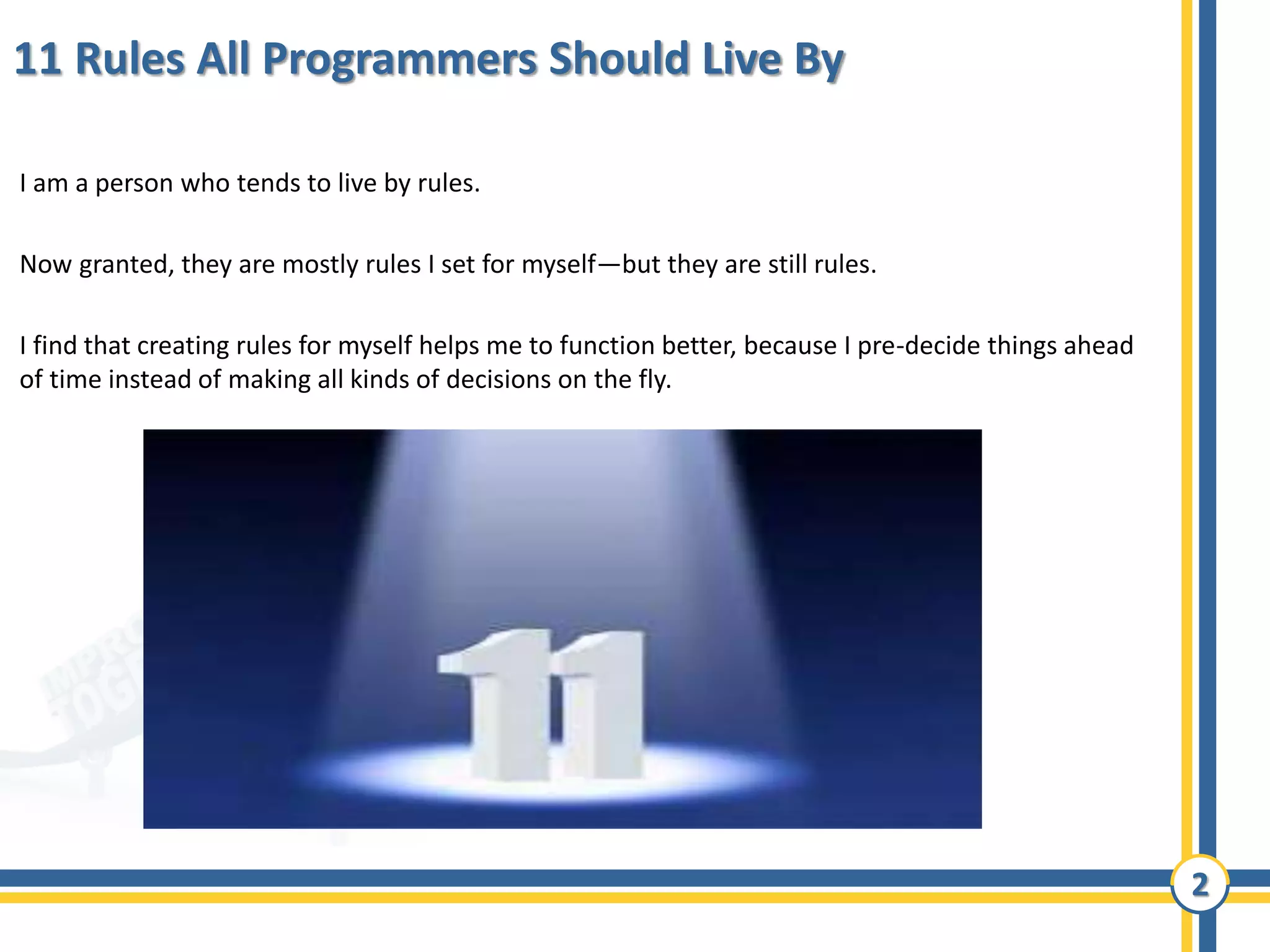 2
11 Rules All Programmers Should Live By
I am a person who tends to live by rules.
Now granted, they are mostly rules I set for myself—but they are still rules.
I find that creating rules for myself helps me to function better, because I pre-decide things ahead
of time instead of making all kinds of decisions on the fly.
 