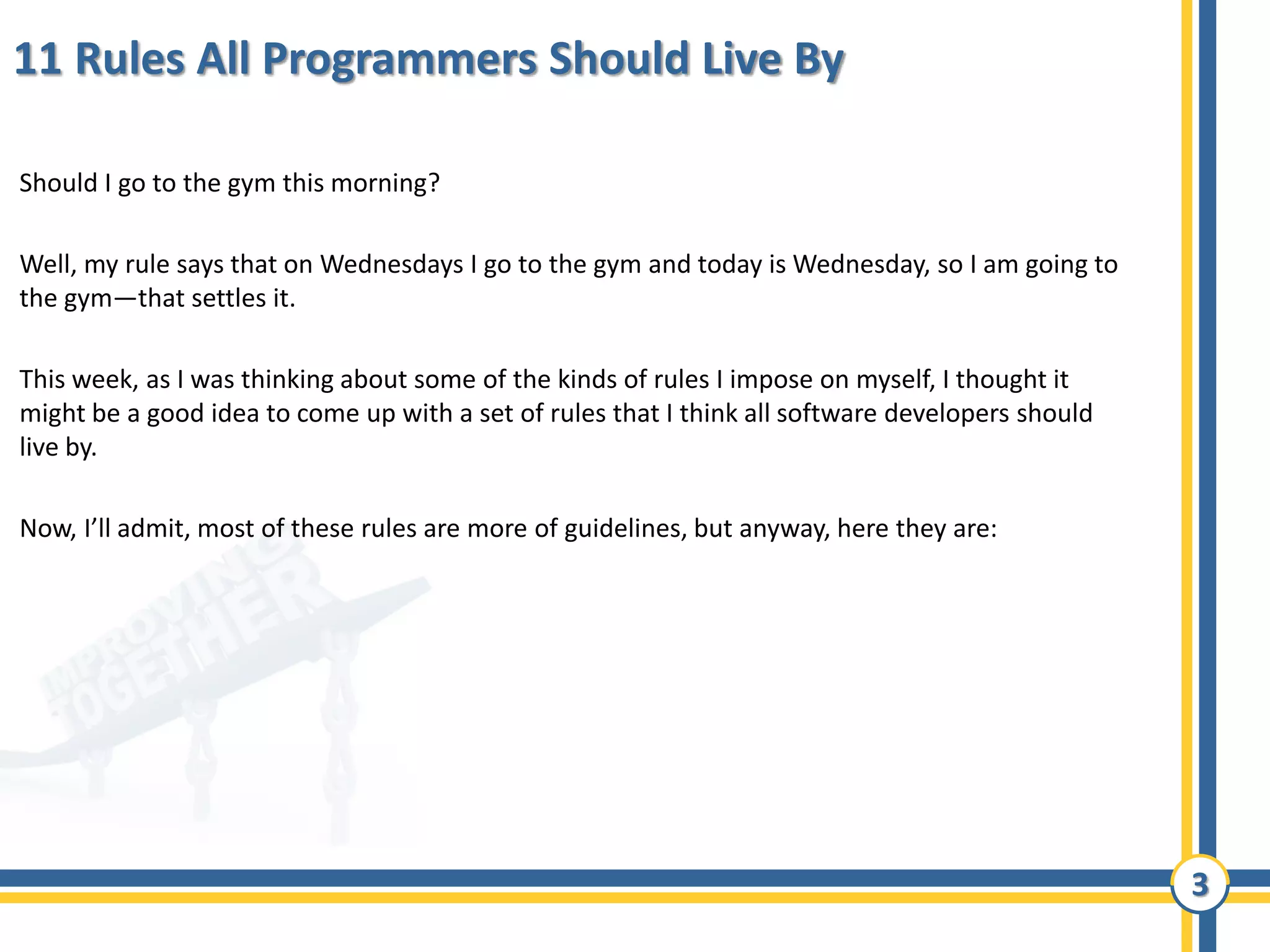 3
11 Rules All Programmers Should Live By
Should I go to the gym this morning?
Well, my rule says that on Wednesdays I go to the gym and today is Wednesday, so I am going to
the gym—that settles it.
This week, as I was thinking about some of the kinds of rules I impose on myself, I thought it
might be a good idea to come up with a set of rules that I think all software developers should
live by.
Now, I’ll admit, most of these rules are more of guidelines, but anyway, here they are:
 