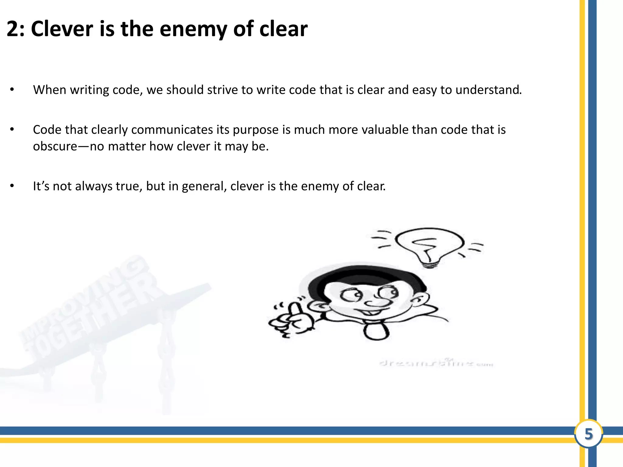 5
2: Clever is the enemy of clear
• When writing code, we should strive to write code that is clear and easy to understand.
• Code that clearly communicates its purpose is much more valuable than code that is
obscure—no matter how clever it may be.
• It’s not always true, but in general, clever is the enemy of clear.
 