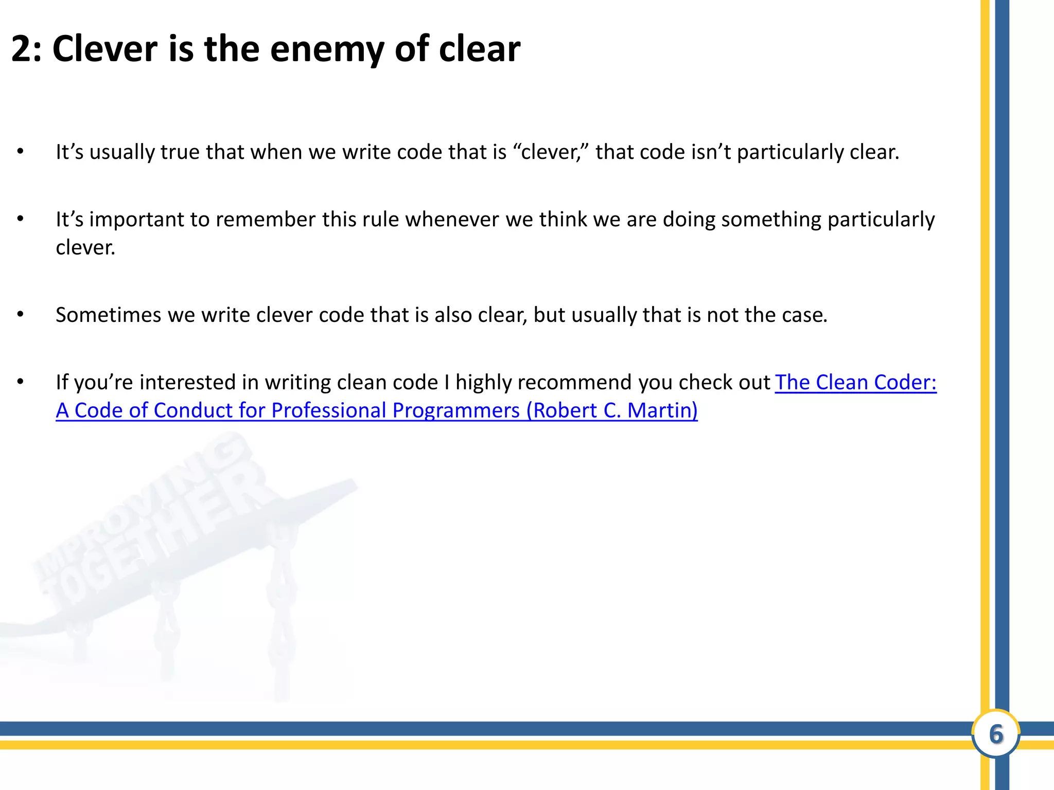 6
2: Clever is the enemy of clear
• It’s usually true that when we write code that is “clever,” that code isn’t particularly clear.
• It’s important to remember this rule whenever we think we are doing something particularly
clever.
• Sometimes we write clever code that is also clear, but usually that is not the case.
• If you’re interested in writing clean code I highly recommend you check out The Clean Coder:
A Code of Conduct for Professional Programmers (Robert C. Martin)
 